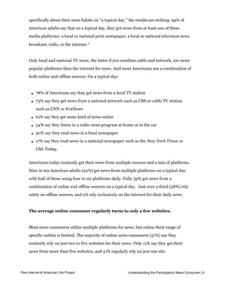 More than half of American adults (56%) say they follow the news “all or most of the
     time,” and another quarter (25%) follow the news at least “some of the time.”  Asked
     specifically about their news habits on “a typical day,” the results are striking: 99% of
     American adults say that on a typical day, they get news from at least one of these
     media platforms: a local or national print newspaper, a local or national television news
     broadcast, radio, or the internet. 1


     Only local and national TV news, the latter if you combine cable and network, are more
     popular platforms than the internet for news. And most Americans use a combination of
     both online and offline sources. On a typical day:



       l   78% of Americans say they get news from a local TV station

       l   73% say they get news from a national network such as CBS or cable TV station
           such as CNN or FoxNews

       l   61% say they get some kind of news online

       l   54% say they listen to a radio news program at home or in the car

       l   50% say they read news in a local newspaper

       l   17% say they read news in a national newspaper such as the New York Times or
           USA Today.


     Americans today routinely get their news from multiple sources and a mix of platforms.
     Nine in ten American adults (92%) get news from multiple platforms on a typical day,
     with half of those using four to six platforms daily. Fully 59% get news from a
     combination of online and offline sources on a typical day.  Just over a third (38%) rely 
     solely on offline sources, and 2% rely exclusively on the internet for their daily news.  


     The average online consumer regularly turns to only a few websites.


     Most news consumers utilize multiple platforms for news, but online their range of
     specific outlets is limited. The majority of online news consumers (57%) say they
     routinely rely on just two to five websites for their news. Only 11% say they get their
     news from more than five websites, and 21% regularly rely on just one site.


     Moreover, many do not have strong loyalty to particular online sources. When asked
Pew Internet & American Life Project                          Understanding the Participatory News Consumer | 5
     whether they have a favorite online news source, the majority of online news users
     (65%) say they do not.  Among those who do, the most popular sites are those of major 
 