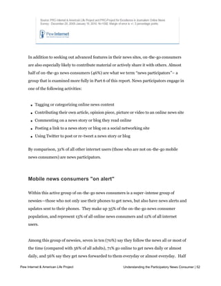 In addition to seeking out advanced features in their news sites, on-the-go consumers
     are also especially likely to contribute material or actively share it with others. Almost
     half of on-the-go news consumers (46%) are what we term “news participators”– a
     group that is examined more fully in Part 6 of this report. News participators engage in
     one of the following activities:



       l   Tagging or categorizing online news content

       l   Contributing their own article, opinion piece, picture or video to an online news site

       l   Commenting on a news story or blog they read online

       l   Posting a link to a news story or blog on a social networking site

       l   Using Twitter to post or re-tweet a news story or blog


     By comparison, 31% of all other internet users (those who are not on-the-go mobile
     news consumers) are news participators.




     Mobile news consumers "on alert"

     Within this active group of on-the-go news consumers is a super-intense group of
     newsies—those who not only use their phones to get news, but also have news alerts and
     updates sent to their phones.  They make up 35% of the on-the-go news consumer
     population, and represent 13% of all online news consumers and 12% of all internet
     users.  


     Among this group of newsies, seven in ten (70%) say they follow the news all or most of
     the time (compared with 56% of all adults), 71% go online to get news daily or almost
     daily, and 56% say they get news forwarded to them everyday or almost everyday.  Half
     of those (50%) say they read most or all of what is forwarded to them.  
Pew Internet & American Life Project                          Understanding the Participatory News Consumer | 52



     Compared with other on-the-go news consumers, this on-alert group is even more likely
 