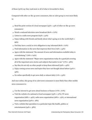 the time (compared with 56% of all adults), 71% go online to get news daily or almost
     daily, and 56% say they get news forwarded to them everyday or almost everyday.  Half
     of those (50%) say they read most or all of what is forwarded to them.  


     Compared with other on-the-go news consumers, this on-alert group is even more likely
     to:



       l   Read the print version of a local newspaper (55% v. 43% of other on-the-go news
           consumers)

       l   Watch a national television news broadcast (80% v. 67%)

       l   Listen to a radio news program (63% v. 52%)

       l   Enjoy talking with friends and family about what’s going on in the world (83% v.
           66%)

       l   Feel they have a social or civic obligation to stay informed (80% v. 61%)

       l   Find information in the news that improves their lives (79% v. 53%)

       l   Agree with the statement “the amount of news and information available today is
           overwhelming” (76% v. 64%)

       l   Agree with the statement “Major news organizations today do a good job covering
           all of the important news stories and subjects that matter to me” (77% v. 58%)

       l   Say they do not rely on other people to keep them informed (59% v. 45%)

       l   Enjoy coming across news and topics they have not thought about before (42% v.
           33%).

       l   Go online specifically to get news daily or almost daily (71% v. 53%)


     And once online, this group of on-alert news consumers is more likely than other mobile
     news consumers to:



       l   Use the internet to get news about business or finance (77% v. 67%)

       l   Visit the website of a national or local newspaper (55% v. 37%), TV news
           organization (68% v. 44%), radio news organization (28% v. 13%), or international
           news organization (30% v. 18%)

       l   Visit a website that specializes in a particular topic like health, politics or
           entertainment (54% v. 38%)

       l   Get a news podcast (26% v.15%)
Pew Internet & American Life Project                             Understanding the Participatory News Consumer | 53
       l   Visit a website that offers a mix of news and commentary, such as the Drudge
           Report or Huffington Post (29% v. 17%)
 