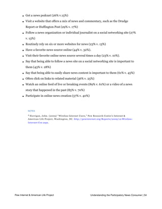l   Visit a website that specializes in a particular topic like health, politics or
           entertainment (54% v. 38%)

       l   Get a news podcast (26% v.15%)

       l   Visit a website that offers a mix of news and commentary, such as the Drudge
           Report or Huffington Post (29% v. 17%)

       l   Follow a news organization or individual journalist on a social networking site (27%
           v. 13%)

       l   Routinely rely on six or more websites for news (23% v. 13%)

       l   Have a favorite news source online (44% v. 32%). 

       l   Visit their favorite online news source several times a day (23% v. 10%). 

       l   Say that being able to follow a news site on a social networking site is important to
           them (43% v. 28%)

       l   Say that being able to easily share news content is important to them (61% v. 45%)

       l   Often click on links to related material (36% v. 25%) 

       l   Watch an online feed of live or breaking events (89% v. 61%) or a video of a news
           story that happened in the past (85% v. 70%)

       l   Participate in online news creation (57% v. 40%)




            NOTES

            4
             Horrigan, John. (2009) “ Wireless Internet Users,” Pew Research Center’s Internet &
            American Life Project, Washington, DC. http://pewinternet.org/Reports/2009/12-Wireless-
            Internet-Use.aspx.




Part 5: News gets personal, social, and participatory

     Introduction

     Americans’ relationship to the news is being transformed in several directions thanks to
     the new tools and affordances of technology. Encounters with news are becoming more
     personal as users customize their experience and take charge of the flow of news into
     their lives. News is becoming a shared social experience as people exchange links and
     recommendations as a form of cultural currency in their social networks.  And news is 
     becoming a participatory activity, as people contribute their own stories and experiences
     and post their reactions to events. This chapter explores these changes in more detail.
Pew Internet & American Life Project                             Understanding the Participatory News Consumer | 54



     News as a social activity
 