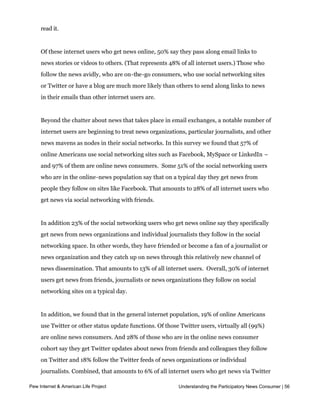 users. When news is passed along to them, 38% of this cohort read the material all or
     most of the time; 37% read it some of the time, and 23% say they hardly have time to
     read it.


     Of these internet users who get news online, 50% say they pass along email links to
     news stories or videos to others. (That represents 48% of all internet users.) Those who
     follow the news avidly, who are on-the-go consumers, who use social networking sites
     or Twitter or have a blog are much more likely than others to send along links to news
     in their emails than other internet users are.


     Beyond the chatter about news that takes place in email exchanges, a notable number of
     internet users are beginning to treat news organizations, particular journalists, and other
     news mavens as nodes in their social networks. In this survey we found that 57% of
     online Americans use social networking sites such as Facebook, MySpace or LinkedIn –
     and 97% of them are online news consumers.  Some 51% of the social networking users 
     who are in the online-news population say that on a typical day they get news from
     people they follow on sites like Facebook. That amounts to 28% of all internet users who
     get news via social networking with friends.


     In addition 23% of the social networking users who get news online say they specifically
     get news from news organizations and individual journalists they follow in the social
     networking space. In other words, they have friended or become a fan of a journalist or
     news organization and they catch up on news through this relatively new channel of
     news dissemination. That amounts to 13% of all internet users.  Overall, 30% of internet 
     users get news from friends, journalists or news organizations they follow on social
     networking sites on a typical day.


     In addition, we found that in the general internet population, 19% of online Americans
     use Twitter or other status update functions. Of those Twitter users, virtually all (99%)
     are online news consumers. And 28% of those who are in the online news consumer
     cohort say they get Twitter updates about news from friends and colleagues they follow
     on Twitter and 18% follow the Twitter feeds of news organizations or individual
     journalists. Combined, that amounts to 6% of all internet users who get news via Twitter
     feeds.
Pew Internet & American Life Project                       Understanding the Participatory News Consumer | 56



     The importance of news to social experiences online also shows up in one other way in
 