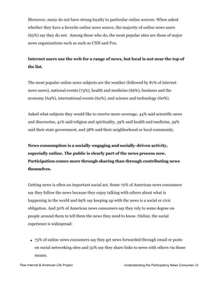 news from more than five websites, and 21% regularly rely on just one site.


     Moreover, many do not have strong loyalty to particular online sources. When asked
     whether they have a favorite online news source, the majority of online news users
     (65%) say they do not.  Among those who do, the most popular sites are those of major 
     news organizations such as such as CNN and Fox.


     Internet users use the web for a range of news, but local is not near the top of
     the list.


     The most popular online news subjects are the weather (followed by 81% of internet
     news users), national events (73%), health and medicine (66%), business and the
     economy (64%), international events (62%), and science and technology (60%).


     Asked what subjects they would like to receive more coverage, 44% said scientific news
     and discoveries, 41% said religion and spirituality, 39% said health and medicine, 39%
     said their state government, and 38% said their neighborhood or local community.  


     News consumption is a socially-engaging and socially-driven activity,
     especially online. The public is clearly part of the news process now.
     Participation comes more through sharing than through contributing news
     themselves.


     Getting news is often an important social act. Some 72% of American news consumers
     say they follow the news because they enjoy talking with others about what is
     happening in the world and 69% say keeping up with the news is a social or civic
     obligation. And 50% of American news consumers say they rely to some degree on
     people around them to tell them the news they need to know. Online, the social
     experience is widespread:



       l   75% of online news consumers say they get news forwarded through email or posts
           on social networking sites and 52% say they share links to news with others via those
           means.

      l    51% of social networking site (e.g. Facebook) usersUnderstanding the Participatory News Consumer | 6
Pew Internet & American Life Project
                                                               who are also online news
           consumers say that on a typical day they get news items from people they follow.
           Another 23% of this cohort follow news organizations or individual journalists on
 