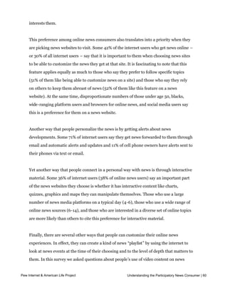 widest range of online sources (6-14) are far more likely than others to have customized
     their home page. Those who are involved with social media such as Facebook, Twitter,
     and blogging are also more likely to have tweaked their home page towards news that
     interests them.


     This preference among online news consumers also translates into a priority when they
     are picking news websites to visit. Some 42% of the internet users who get news online –
     or 30% of all internet users – say that it is important to them when choosing news sites
     to be able to customize the news they get at that site. It is fascinating to note that this
     feature applies equally as much to those who say they prefer to follow specific topics
     (51% of them like being able to customize news on a site) and those who say they rely
     on others to keep them abreast of news (52% of them like this feature on a news
     website). At the same time, disproportionate numbers of those under age 50, blacks,
     wide-ranging platform users and browsers for online news, and social media users say
     this is a preference for them on a news website.


     Another way that people personalize the news is by getting alerts about news
     developments. Some 71% of internet users say they get news forwarded to them through
     email and automatic alerts and updates and 11% of cell phone owners have alerts sent to
     their phones via text or email.


     Yet another way that people connect in a personal way with news is through interactive
     material. Some 36% of internet users (38% of online news users) say an important part
     of the news websites they choose is whether it has interactive content like charts,
     quizzes, graphics and maps they can manipulate themselves. Those who use a large
     number of news media platforms on a typical day (4-6), those who use a wide range of
     online news sources (6-14), and those who are interested in a diverse set of online topics
     are more likely than others to cite this preference for interactive material.


     Finally, there are several other ways that people can customize their online news
     experiences. In effect, they can create a kind of news “playlist” by using the internet to
     look at news events at the time of their choosing and to the level of depth that matters to
     them. In this survey we asked questions about people’s use of video content on news
     sites and found that 68% of internet users have watched a video online of a news story
     or event that happened in
Pew Internet & American Life Project   the past and 62% have watched a videothe Participatory News Consumer | 60
                                                                Understanding feed of a live or

     breaking events. Those who use a lot of media platforms on a typical day, who have a
     diverse set of news interests, and who visit a relatively high number of online news sites
 