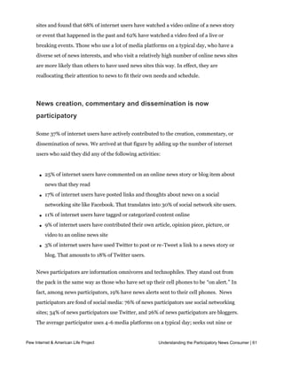 look at news events at the time of their choosing and to the level of depth that matters to
     them. In this survey we asked questions about people’s use of video content on news
     sites and found that 68% of internet users have watched a video online of a news story
     or event that happened in the past and 62% have watched a video feed of a live or
     breaking events. Those who use a lot of media platforms on a typical day, who have a
     diverse set of news interests, and who visit a relatively high number of online news sites
     are more likely than others to have used news sites this way. In effect, they are
     reallocating their attention to news to fit their own needs and schedule.




     News creation, commentary and dissemination is now
     participatory

     Some 37% of internet users have actively contributed to the creation, commentary, or
     dissemination of news. We arrived at that figure by adding up the number of internet
     users who said they did any of the following activities:



       l   25% of internet users have commented on an online news story or blog item about
           news that they read

       l   17% of internet users have posted links and thoughts about news on a social
           networking site like Facebook. That translates into 30% of social network site users.

       l   11% of internet users have tagged or categorized content online

       l   9% of internet users have contributed their own article, opinion piece, picture, or
           video to an online news site

       l   3% of internet users have used Twitter to post or re-Tweet a link to a news story or
           blog. That amounts to 18% of Twitter users.


     News participators are information omnivores and technophiles. They stand out from
     the pack in the same way as those who have set up their cell phones to be “on alert.” In
     fact, among news participators, 19% have news alerts sent to their cell phones.  News 
     participators are fond of social media: 76% of news participators use social networking
     sites; 34% of news participators use Twitter, and 26% of news participators are bloggers.
     The average participator uses 4-6 media platforms on a typical day; seeks out nine or
     more news topics online; and surfs 3-5 different kinds of news websites on a typical day.
Pew Internet & American Life Project                          Understanding the Participatory News Consumer | 61

     The typical online news participator is white, 36 years-old, politically moderate and
     Independent, employed full-time with a college degree and an annual income of
 