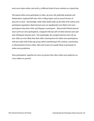 sites; 34% of news participators use Twitter, and 26% of news participators are bloggers.
     The average participator uses 4-6 media platforms on a typical day; seeks out nine or
     more news topics online; and surfs 3-5 different kinds of news websites on a typical day.


     The typical online news participator is white, 36 years-old, politically moderate and
     Independent, employed full-time with a college degree and an annual income of
     $50,000 or more.  Interestingly, while white adults make up the bulk of the online news
     participator population, black internet users are significantly more likely to be news
     participators than their white and Hispanic counterparts.   Almost half of black internet 
     users (47%) are news participators, compared with just 36% of white internet users and
     33% of Hispanic internet users.  Not surprisingly, the youngest internet users (18-29
     year-olds) are more likely than their older counterparts to be online news participators,
     with just under half of that age group (46%) contributing to the creation, commentary,
     or dissemination of news online. Men and women are equally likely to participate in
     online news production.  


     News participators’ appetites for news are greater than other online news gatherers on
     every subject we queried:




Pew Internet & American Life Project                       Understanding the Participatory News Consumer | 62
 