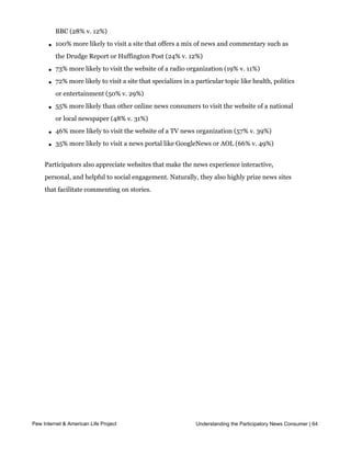 l   133% more likely to listen to a news podcast (21% v. 9%)

       l   133% more likely to visit the site of an international news organization such as the
           BBC (28% v. 12%)

       l   100% more likely to visit a site that offers a mix of news and commentary such as
           the Drudge Report or Huffington Post (24% v. 12%)

       l   73% more likely to visit the website of a radio organization (19% v. 11%)

       l   72% more likely to visit a site that specializes in a particular topic like health, politics
           or entertainment (50% v. 29%)

       l   55% more likely than other online news consumers to visit the website of a national
           or local newspaper (48% v. 31%)

       l   46% more likely to visit the website of a TV news organization (57% v. 39%)

       l   35% more likely to visit a news portal like GoogleNews or AOL (66% v. 49%)


     Participators also appreciate websites that make the news experience interactive,
     personal, and helpful to social engagement. Naturally, they also highly prize news sites
     that facilitate commenting on stories.




Pew Internet & American Life Project                             Understanding the Participatory News Consumer | 64




     And what kinds of stories would participators like to get more often from news
 