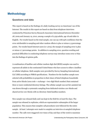 other adults who desire more content of this nature.  




Methodology

     Questions and data

     This report is based on the findings of a daily tracking survey on Americans' use of the
     Internet. The results in this report are based on data from telephone interviews
     conducted by Princeton Survey Research Associates International between December
     28, 2009 and January 19, 2010, among a sample of 2,259 adults, age 18 and older in
     English.  For results based on the total sample, one can say with 95% confidence that the
     error attributable to sampling and other random effects is plus or minus 2.3 percentage
     points.  For results based Internet users (n=1,675), the margin of sampling error is plus 
     or minus 2.7 percentage points.  In addition to sampling error, question wording and 
     practical difficulties in conducting telephone surveys may introduce some error or bias
     into the findings of opinion polls.


     A combination of landline and cellular random digit dial (RDD) samples was used to
     represent all adults in the continental United States who have access to either a landline
     or cellular telephone. Both samples were provided by Survey Sampling International,
     LLC (SSI) according to PSRAI specifications.  Numbers for the landline sample were 
     selected with probabilities in proportion to their share of listed telephone households
     from active blocks (area code + exchange + two-digit block number) that contained
     three or more residential directory listings. The cellular sample was not list-assisted, but
     was drawn through a systematic sampling from dedicated wireless 100-blocks and
     shared service 100-blocks with no directory-listed landline numbers.


     New sample was released daily and was kept in the field for at least five days. The
     sample was released in replicates, which are representative subsamples of the larger
     population. This ensures that complete call procedures were followed for the entire
     sample.  At least 7 attempts were made to complete an interview at sampled telephone 
     number. The calls were staggered over times of day and days of the week to maximize
     the chances of making contact with a potential respondent. Each number received at
Pew Internet & American Life Project                          Understanding the Participatory News Consumer | 66
     least one daytime call in an attempt to find someone available. For the landline sample,
     half of the time interviewers first asked to speak with the youngest adult male currently
 