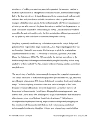 sample.  At least 7 attempts were made to complete an interview at sampled telephone 
    number. The calls were staggered over times of day and days of the week to maximize
    the chances of making contact with a potential respondent. Each number received at
    least one daytime call in an attempt to find someone available. For the landline sample,
    half of the time interviewers first asked to speak with the youngest adult male currently
    at home. If no male/female was available, interviewers asked to speak with the
    youngest adult of the other gender. For the cellular sample, interviews were conducted
    with the person who answered the phone. Interviewers verified that the person was an
    adult and in a safe place before administering the survey. Cellular sample respondents
    were offered a post-paid cash incentive for their participation. All interviews completed
    on any given day were considered to be the final sample for that day.


    Weighting is generally used in survey analysis to compensate for sample designs and
    patterns of non-response that might bias results. A two-stage weighting procedure was
    used to weight this dual-frame sample. The first stage weight is the product of two
    adjustments made to the data – a Probability of Selection Adjustment (PSA) and a
    Phone Use Adjustment (PUA). The PSA corrects for the fact that respondents in the
    landline sample have different probabilities of being sampled depending on how many
    adults live in the household. The PUA corrects for the overlapping landline and cellular
    sample frames.


    The second stage of weighting balances sample demographics to population parameters.
    The sample is balanced to match national population parameters for sex, age, education,
    race, Hispanic origin, region (U.S. Census definitions), population density, and telephone
    usage. The basic weighting parameters came from a special analysis of the Census
    Bureau’s 2009 Annual Social and Economic Supplement (ASEC) that included all
    households in the continental United States. The population density parameter was
    derived from Census 2000 data. The cell phone usage parameter came from an analysis
    of the January-June 2009 National Health Interview Survey. 5 Weighting was
    accomplished using Sample Balancing, a special iterative sample weighting program
    that simultaneously balances the distributions of all variables using a statistical
    technique called the Deming Algorithm. Weights were trimmed to prevent individual
    interviews from having too much influence on the final results. The use of these weights
     in statistical analysis ensures that the demographic characteristics ofParticipatory News Consumer | 67
Pew Internet & American Life Project                       Understanding the the sample closely

    approximate the demographic characteristics of the national population.
 