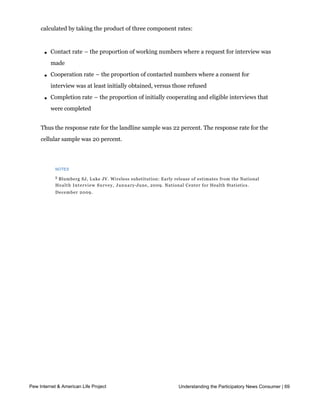 original telephone number samples. The response rate estimates the fraction of all
     eligible respondents in the sample that were ultimately interviewed. At PSRAI it is
     calculated by taking the product of three component rates:



       l   Contact rate – the proportion of working numbers where a request for interview was
           made

       l   Cooperation rate – the proportion of contacted numbers where a consent for
           interview was at least initially obtained, versus those refused

       l   Completion rate – the proportion of initially cooperating and eligible interviews that
           were completed


     Thus the response rate for the landline sample was 22 percent. The response rate for the
     cellular sample was 20 percent.




            NOTES

            5
             Blumberg SJ, Luke JV. Wireless substitution: Early release of estimates from the National
            H e a l t h I n t e r v i e w S u r v e y , J a n u a r y-June, 2009. National Center for Health Statistics.
            December 2009.




Pew Internet & American Life Project                                         Understanding the Participatory News Consumer | 69
 