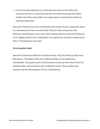 l   75% of online news consumers say they get news forwarded through email or posts
           on social networking sites and 52% say they share links to news with others via those
           means.

       l   51% of social networking site (e.g. Facebook) users who are also online news
           consumers say that on a typical day they get news items from people they follow.
           Another 23% of this cohort follow news organizations or individual journalists on
           social networking sites.


     Some 37% of internet users have contributed to the creation of news, commentary about
     it, or dissemination of news via social media. They have done at least one of the
     following: commenting on a news story (25%); posting a link on a social networking site
     (17%); tagging content (11%), creating their own original news material or opinion piece
     (9%), or Tweeting about news (3%).


     News is pocket-sized.


     Some 80% of American adults have cell phones today, and 37% of them go online from
     their phones.  The impact of this new mobile technology on news gathering is 
     unmistakable.  One quarter (26%) of all Americans say they get some form of news via 
     cell phone today–that amounts to 33% of cell phone owners. These wireless news
     consumers get the following types of news on their phones:




Pew Internet & American Life Project                         Understanding the Participatory News Consumer | 7
 