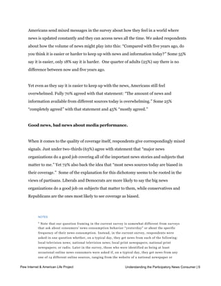 News is easier to follow now, but overwhelming. And most topics get plenty of
    coverage, in Americans’ eyes.


    Americans send mixed messages in the survey about how they feel in a world where
    news is updated constantly and they can access news all the time. We asked respondents
    about how the volume of news might play into this: “Compared with five years ago, do
    you think it is easier or harder to keep up with news and information today?” Some 55%
    say it is easier, only 18% say it is harder.  One quarter of adults (25%) say there is no 
    difference between now and five years ago.


    Yet even as they say it is easier to keep up with the news, Americans still feel
    overwhelmed. Fully 70% agreed with that statement: “The amount of news and
    information available from different sources today is overwhelming.” Some 25%
    “completely agreed” with that statement and 45% “mostly agreed.” 


    Good news, bad news about media performance.


    When it comes to the quality of coverage itself, respondents give correspondingly mixed
    signals. Just under two-thirds (63%) agree with statement that “major news
    organizations do a good job covering all of the important news stories and subjects that
    matter to me.” Yet 72% also back the idea that “most news sources today are biased in
    their coverage.”  Some of the explanation for this dichotomy seems to be rooted in the
    views of partisans. Liberals and Democrats are more likely to say the big news
    organizations do a good job on subjects that matter to them, while conservatives and
    Republicans are the ones most likely to see coverage as biased.




           NOTES

           1
             Note that our question framing in the current survey is somewhat different from surveys
           that ask about consumers’ news consumption behavior “ y e s t e r d a y” or about the specific
           frequency of their news consumption. Instead, in the current survey, respondents were
           asked in one question whether, on a typical day, they get news from each of the following:
           local television news; national television news; local print newspapers; national print
           newspapers; or radio. Later in the survey, those who were identified as being at least
           occasional online news consumers were asked if, on a typical day, they get news from any
           one of 14 different online sources, ranging from the website of a national newspaper or
           television news organization to Facebook or Twitter posts of journalists, news organizations,
Pew Internetor other people they follow. When answers to the two questions are combined, 99% of News Consumer | 9
             & American Life Project                               Understanding the Participatory
           American adults say that on a typical day, they use at least one of the 5 traditional news
           sources or 14 online news sources asked about. This number may be higher than other
           estimates of daily news consumption because 1) respondents are asked about a “ t y p i c a l d a y” 
 