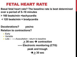 FETAL HEART RATE
Basal fetal heart rate? The baseline rate is best determined
over a period of 5–10 minutes
< 160 beats/min =tachycardia
> 120 beats/min = bradycardia
Decelerations? yes/no
Relation to contractions?
 Early
 Variable
 Late – -----Auscultation - return to baseline
> 30 sec  contraction
----- Electronic monitoring (CTG)
peak and trough
 > 30 sec
 