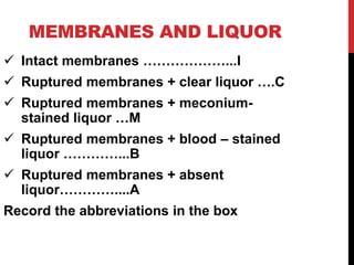 MEMBRANES AND LIQUOR
 Intact membranes ………………...I
 Ruptured membranes + clear liquor ….C
 Ruptured membranes + meconium-
stained liquor …M
 Ruptured membranes + blood – stained
liquor …………...B
 Ruptured membranes + absent
liquor…………....A
Record the abbreviations in the box
 