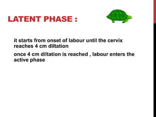LATENT PHASE :
it starts from onset of labour until the cervix
reaches 4 cm diltation
once 4 cm diltation is reached , labour enters the
active phase
 