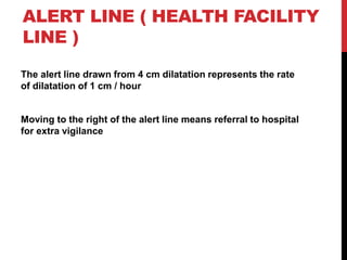 ALERT LINE ( HEALTH FACILITY
LINE )
The alert line drawn from 4 cm dilatation represents the rate
of dilatation of 1 cm / hour
Moving to the right of the alert line means referral to hospital
for extra vigilance
 
