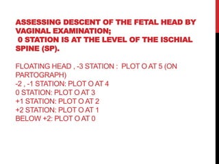 ASSESSING DESCENT OF THE FETAL HEAD BY
VAGINAL EXAMINATION;
0 STATION IS AT THE LEVEL OF THE ISCHIAL
SPINE (SP).
FLOATING HEAD , -3 STATION : PLOT O AT 5 (ON
PARTOGRAPH)
-2 , -1 STATION: PLOT O AT 4
0 STATION: PLOT O AT 3
+1 STATION: PLOT O AT 2
+2 STATION: PLOT O AT 1
BELOW +2: PLOT O AT 0
 
