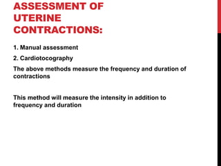 ASSESSMENT OF
UTERINE
CONTRACTIONS:
1. Manual assessment
2. Cardiotocography
The above methods measure the frequency and duration of
contractions
This method will measure the intensity in addition to
frequency and duration
 