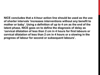 NICE concludes that a 4-hour action line should be used as the use
of shorter intervals ‘increases interventions without any benefit to
mother or baby’. Using a definition of up to 4 cm as the end of the
latent phase, NICE goes on to define the diagnosis of delay as
‘cervical dilatation of less than 2 cm in 4 hours for first labours or
cervical dilatation of less than 2 cm in 4 hours or a slowing in the
progress of labour for second or subsequent labours’.
 
