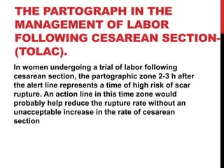 THE PARTOGRAPH IN THE
MANAGEMENT OF LABOR
FOLLOWING CESAREAN SECTION-
(TOLAC).
In women undergoing a trial of labor following
cesarean section, the partographic zone 2-3 h after
the alert line represents a time of high risk of scar
rupture. An action line in this time zone would
probably help reduce the rupture rate without an
unacceptable increase in the rate of cesarean
section
 