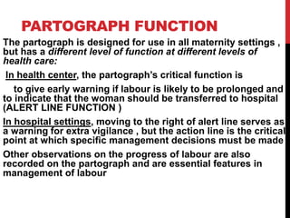 PARTOGRAPH FUNCTION
The partograph is designed for use in all maternity settings ,
but has a different level of function at different levels of
health care:
In health center, the partograph’s critical function is
to give early warning if labour is likely to be prolonged and
to indicate that the woman should be transferred to hospital
(ALERT LINE FUNCTION )
In hospital settings, moving to the right of alert line serves as
a warning for extra vigilance , but the action line is the critical
point at which specific management decisions must be made
Other observations on the progress of labour are also
recorded on the partograph and are essential features in
management of labour
 