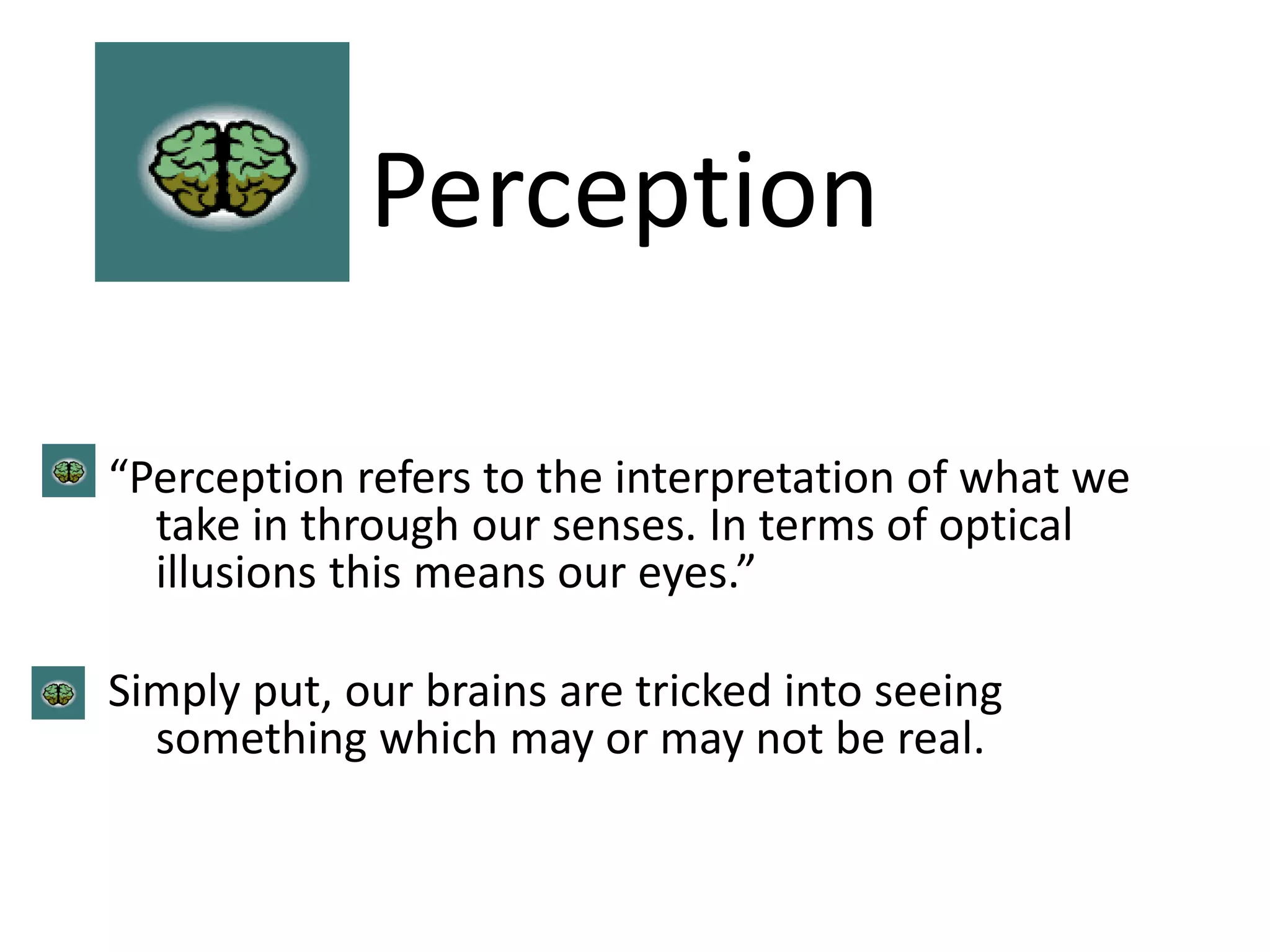Perception
“Perception refers to the interpretation of what we
take in through our senses. In terms of optical
illusions this means our eyes.”
Simply put, our brains are tricked into seeing
something which may or may not be real.
 
