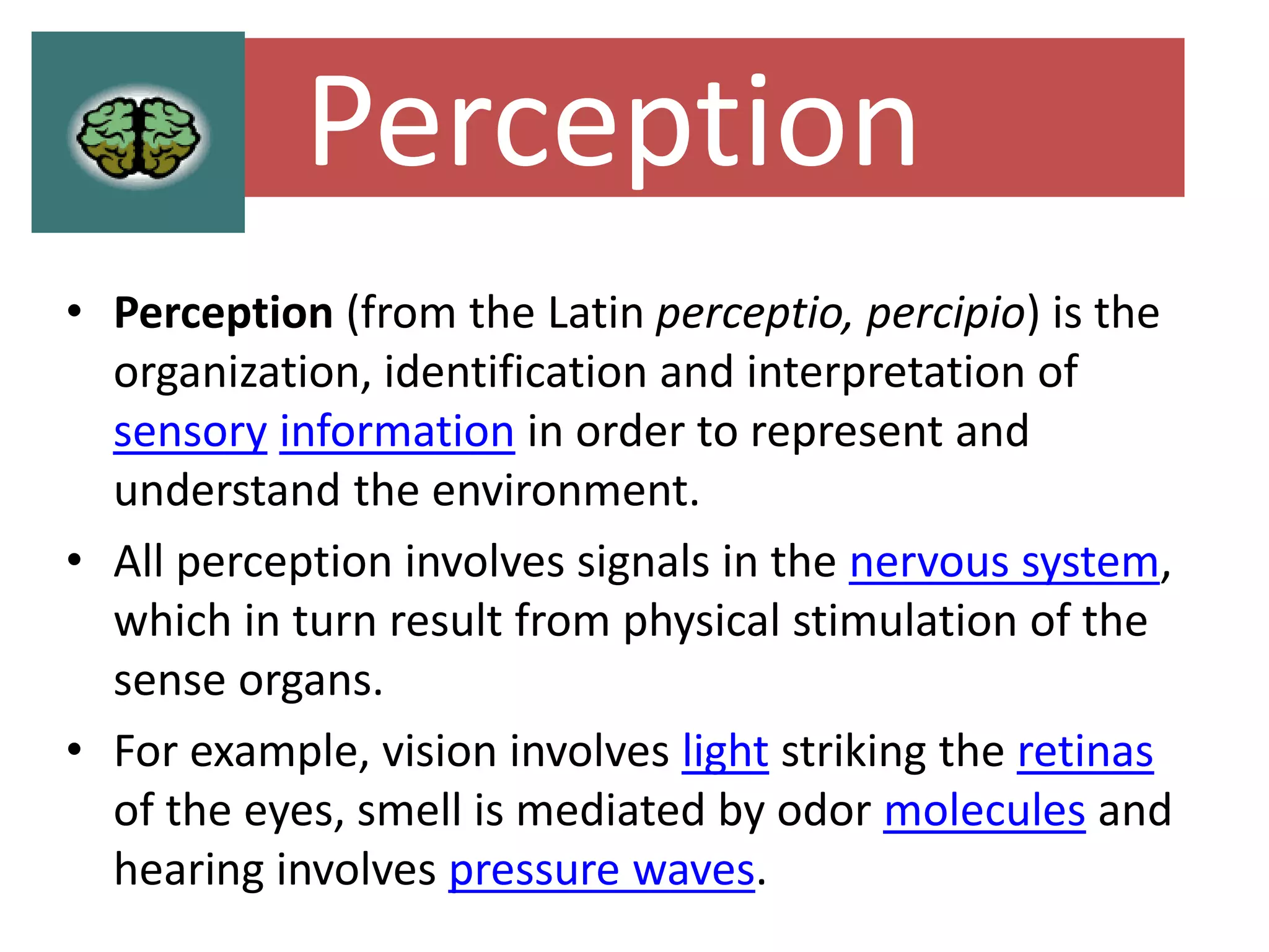 Perception
• Perception (from the Latin perceptio, percipio) is the
organization, identification and interpretation of
sensory information in order to represent and
understand the environment.
• All perception involves signals in the nervous system,
which in turn result from physical stimulation of the
sense organs.
• For example, vision involves light striking the retinas
of the eyes, smell is mediated by odor molecules and
hearing involves pressure waves.
 