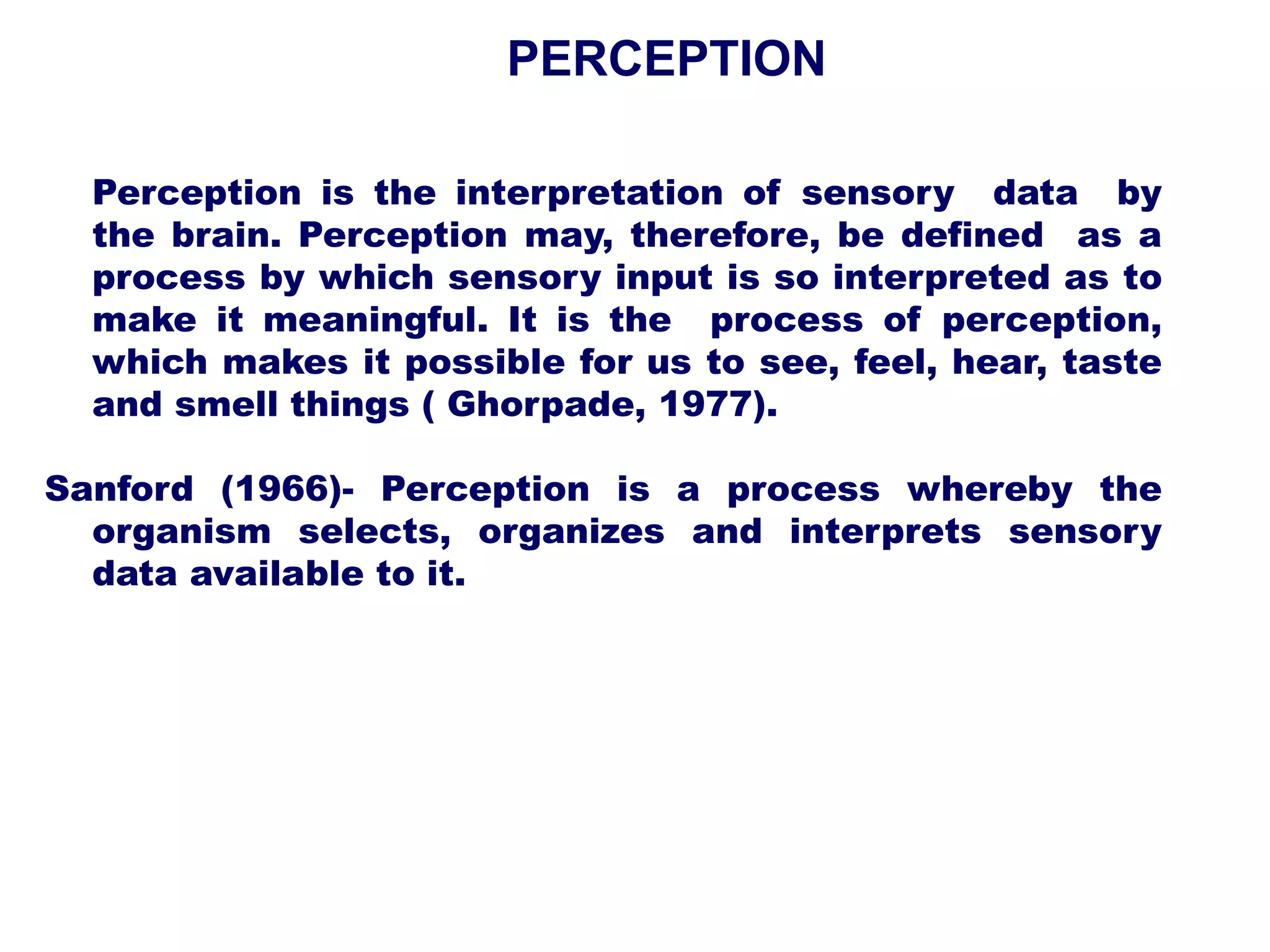Perception is the interpretation of sensory data by
the brain. Perception may, therefore, be defined as a
process by which sensory input is so interpreted as to
make it meaningful. It is the process of perception,
which makes it possible for us to see, feel, hear, taste
and smell things ( Ghorpade, 1977).
Sanford (1966)- Perception is a process whereby the
organism selects, organizes and interprets sensory
data available to it.
PERCEPTION
 