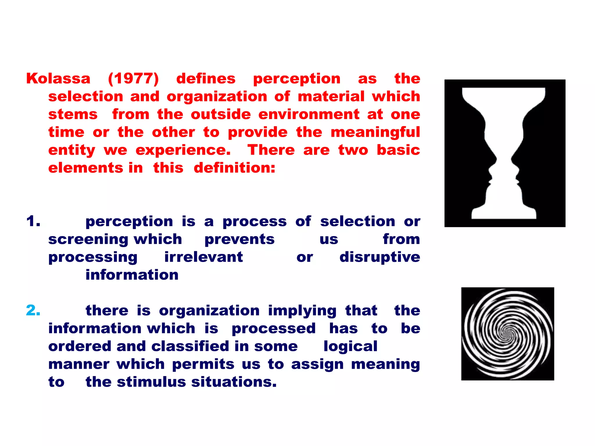 Kolassa (1977) defines perception as the
selection and organization of material which
stems from the outside environment at one
time or the other to provide the meaningful
entity we experience. There are two basic
elements in this definition:
1. perception is a process of selection or
screening which prevents us from
processing irrelevant or disruptive
information
2. there is organization implying that the
information which is processed has to be
ordered and classified in some logical
manner which permits us to assign meaning
to the stimulus situations.
 