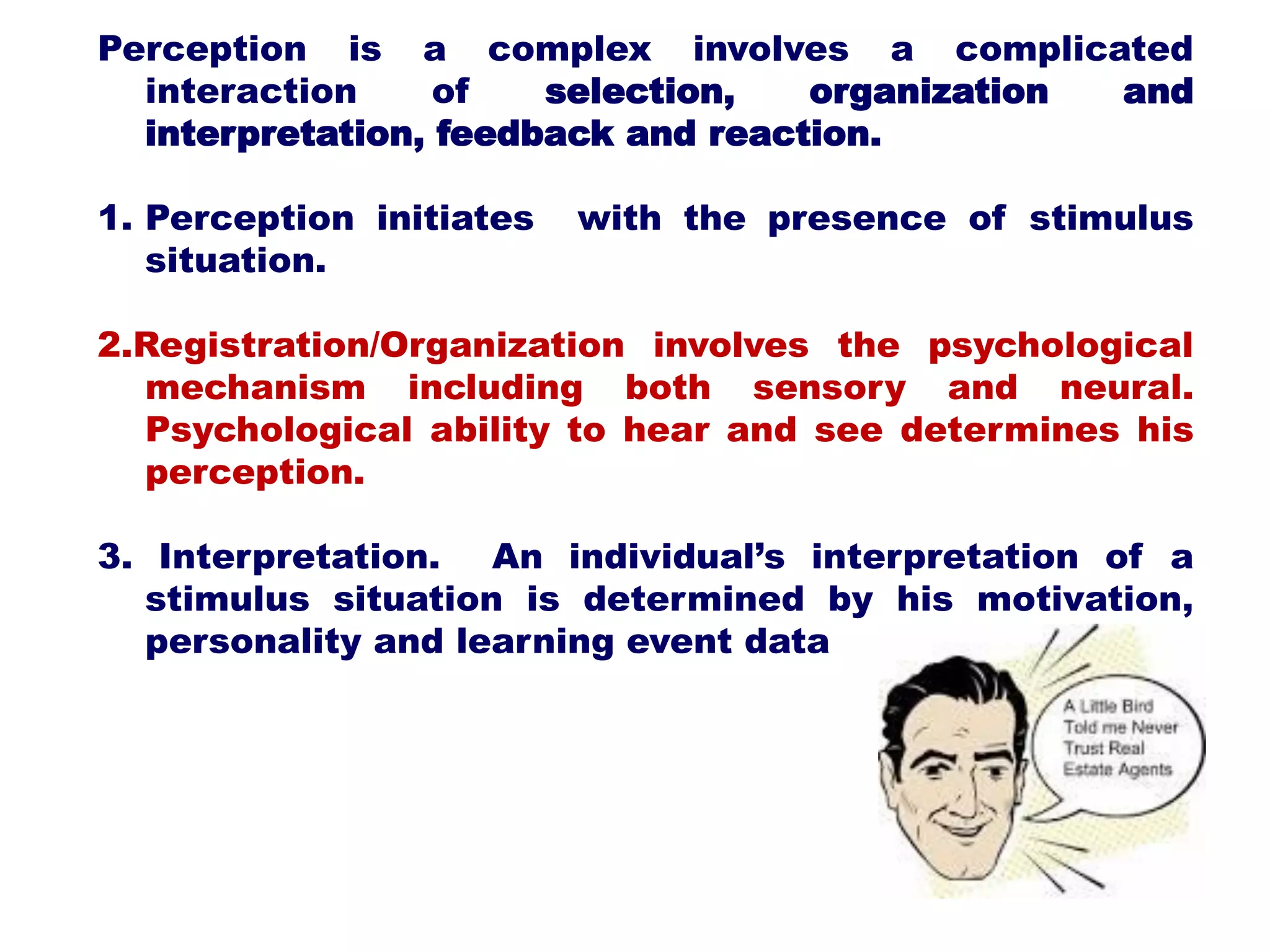Perception is a complex involves a complicated
interaction of selection, organization and
interpretation, feedback and reaction.
1. Perception initiates with the presence of stimulus
situation.
2.Registration/Organization involves the psychological
mechanism including both sensory and neural.
Psychological ability to hear and see determines his
perception.
3. Interpretation. An individual’s interpretation of a
stimulus situation is determined by his motivation,
personality and learning event data
 