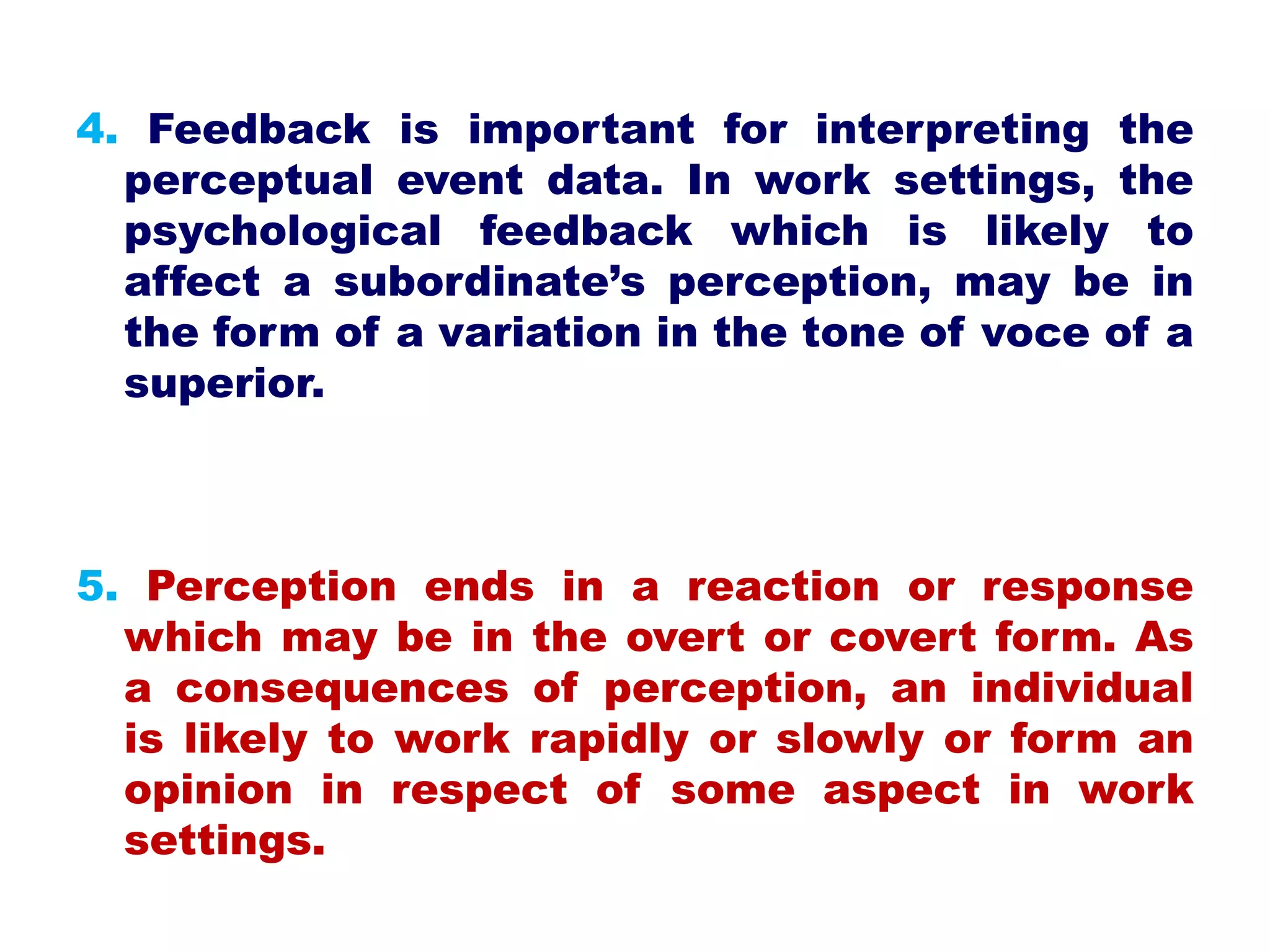 4. Feedback is important for interpreting the
perceptual event data. In work settings, the
psychological feedback which is likely to
affect a subordinate’s perception, may be in
the form of a variation in the tone of voce of a
superior.
5. Perception ends in a reaction or response
which may be in the overt or covert form. As
a consequences of perception, an individual
is likely to work rapidly or slowly or form an
opinion in respect of some aspect in work
settings.
 