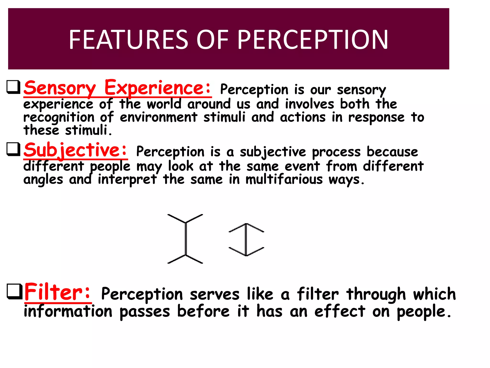 FEATURES OF PERCEPTION
Sensory Experience: Perception is our sensory
experience of the world around us and involves both the
recognition of environment stimuli and actions in response to
these stimuli.
Subjective: Perception is a subjective process because
different people may look at the same event from different
angles and interpret the same in multifarious ways.
Filter: Perception serves like a filter through which
information passes before it has an effect on people.
 
