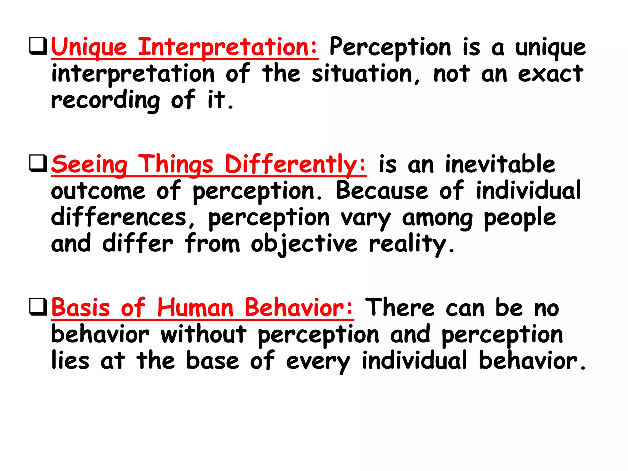 Unique Interpretation: Perception is a unique
interpretation of the situation, not an exact
recording of it.
Seeing Things Differently: is an inevitable
outcome of perception. Because of individual
differences, perception vary among people
and differ from objective reality.
Basis of Human Behavior: There can be no
behavior without perception and perception
lies at the base of every individual behavior.
 