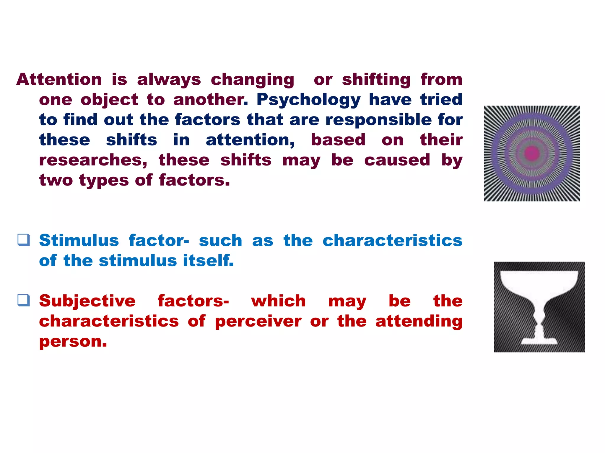 Attention is always changing or shifting from
one object to another. Psychology have tried
to find out the factors that are responsible for
these shifts in attention, based on their
researches, these shifts may be caused by
two types of factors.
 Stimulus factor- such as the characteristics
of the stimulus itself.
 Subjective factors- which may be the
characteristics of perceiver or the attending
person.
 