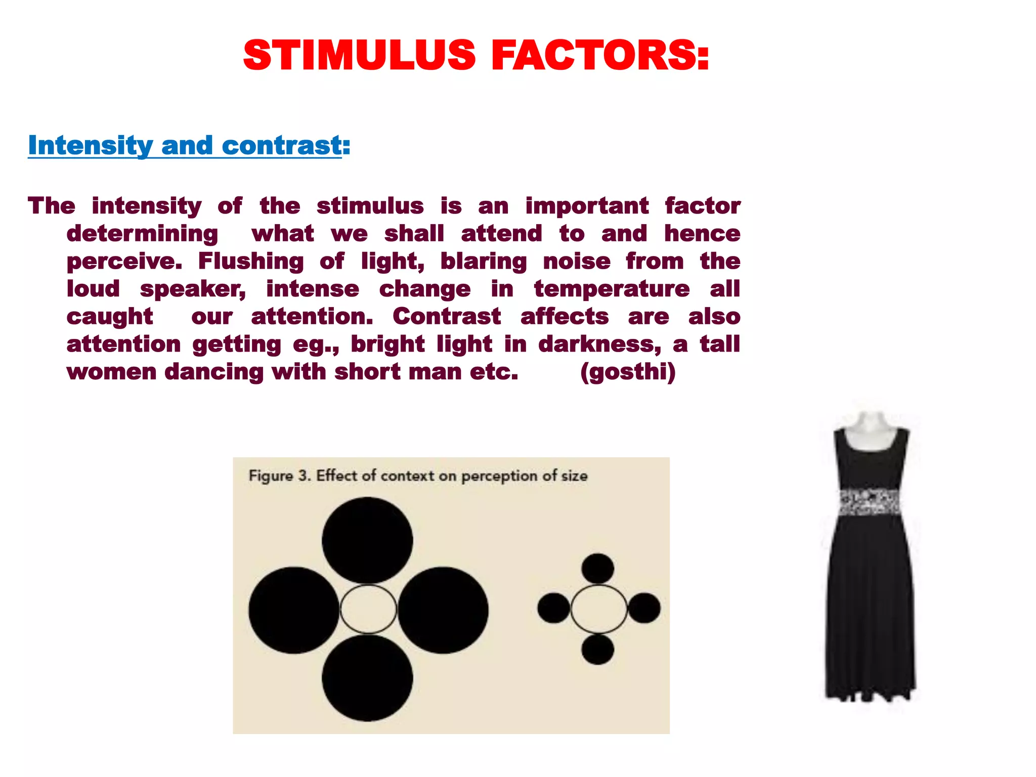 Intensity and contrast:
The intensity of the stimulus is an important factor
determining what we shall attend to and hence
perceive. Flushing of light, blaring noise from the
loud speaker, intense change in temperature all
caught our attention. Contrast affects are also
attention getting eg., bright light in darkness, a tall
women dancing with short man etc. (gosthi)
STIMULUS FACTORS:
 