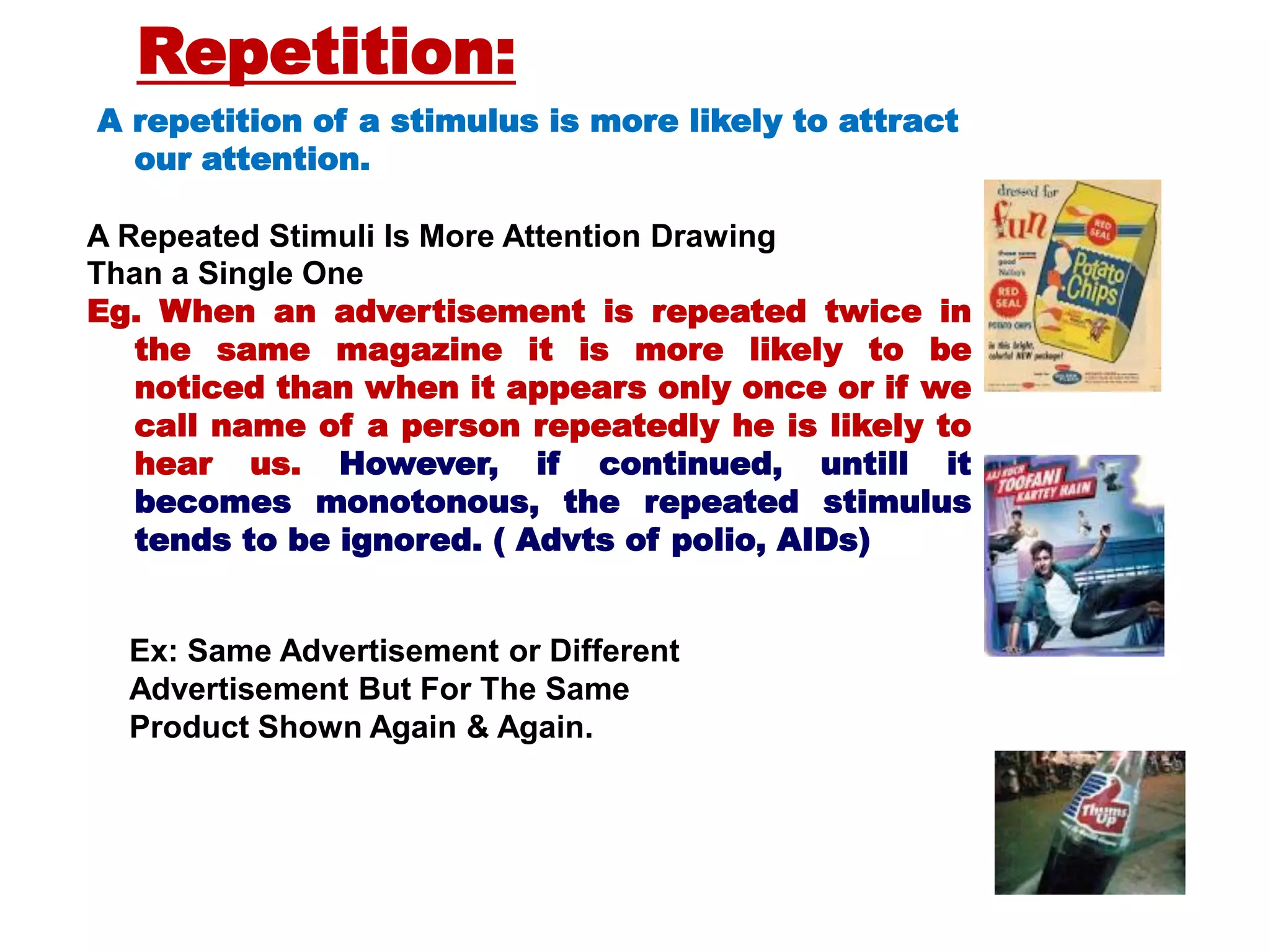 A repetition of a stimulus is more likely to attract
our attention.
A Repeated Stimuli Is More Attention Drawing
Than a Single One
Eg. When an advertisement is repeated twice in
the same magazine it is more likely to be
noticed than when it appears only once or if we
call name of a person repeatedly he is likely to
hear us. However, if continued, untill it
becomes monotonous, the repeated stimulus
tends to be ignored. ( Advts of polio, AIDs)
Ex: Same Advertisement or Different
Advertisement But For The Same
Product Shown Again & Again.
Repetition:
 