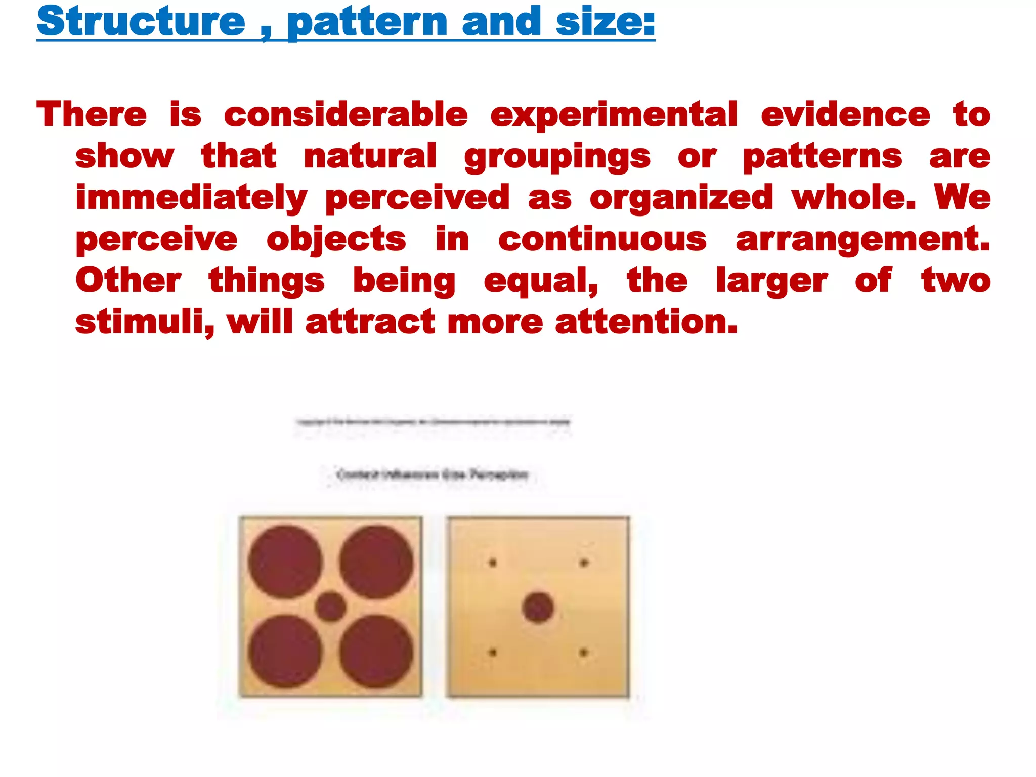 Structure , pattern and size:
There is considerable experimental evidence to
show that natural groupings or patterns are
immediately perceived as organized whole. We
perceive objects in continuous arrangement.
Other things being equal, the larger of two
stimuli, will attract more attention.
 