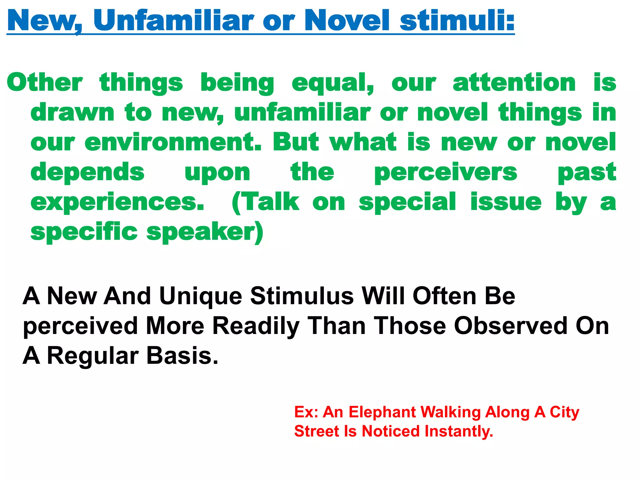 New, Unfamiliar or Novel stimuli:
Other things being equal, our attention is
drawn to new, unfamiliar or novel things in
our environment. But what is new or novel
depends upon the perceivers past
experiences. (Talk on special issue by a
specific speaker)
A New And Unique Stimulus Will Often Be
perceived More Readily Than Those Observed On
A Regular Basis.
Ex: An Elephant Walking Along A City
Street Is Noticed Instantly.
 