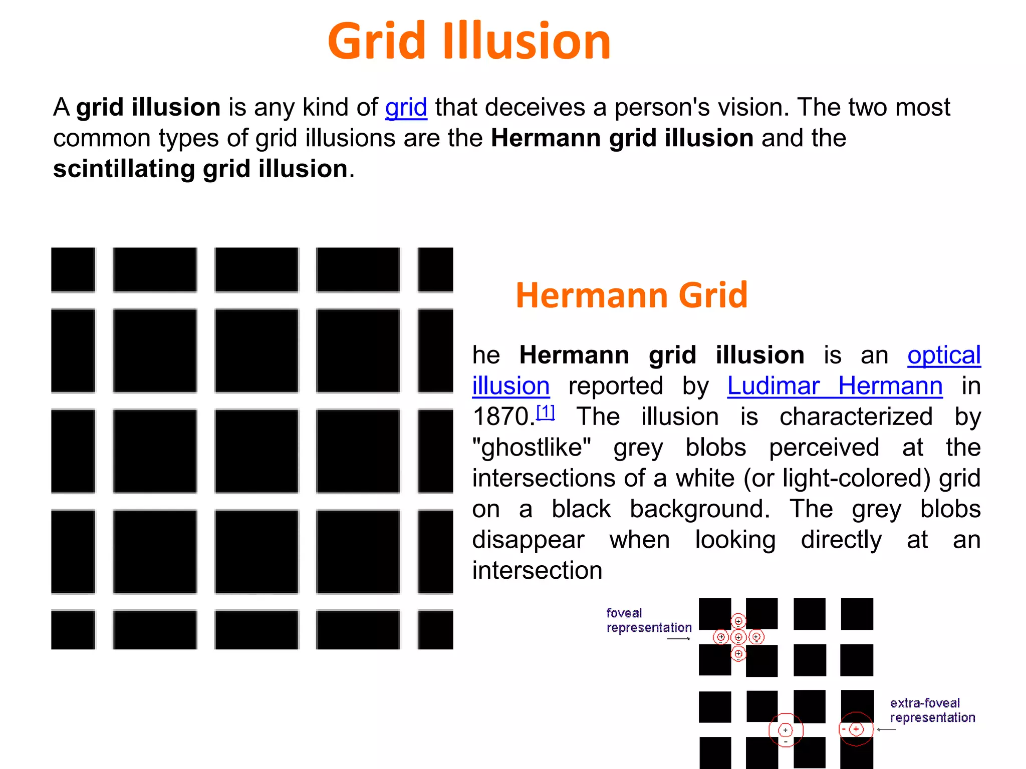 Hermann Grid
he Hermann grid illusion is an optical
illusion reported by Ludimar Hermann in
1870.[1] The illusion is characterized by
"ghostlike" grey blobs perceived at the
intersections of a white (or light-colored) grid
on a black background. The grey blobs
disappear when looking directly at an
intersection
A grid illusion is any kind of grid that deceives a person's vision. The two most
common types of grid illusions are the Hermann grid illusion and the
scintillating grid illusion.
Grid Illusion
 