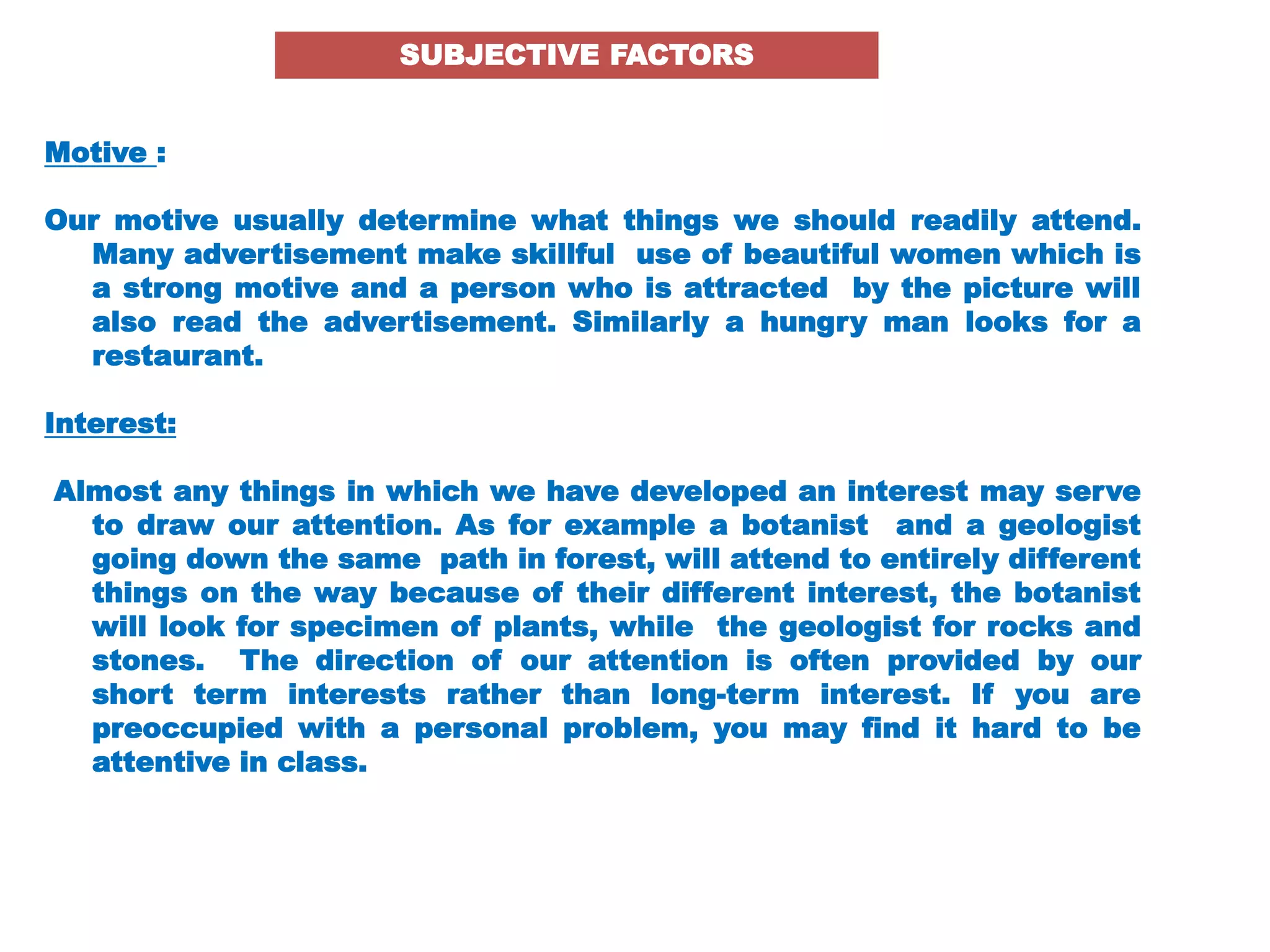 Motive :
Our motive usually determine what things we should readily attend.
Many advertisement make skillful use of beautiful women which is
a strong motive and a person who is attracted by the picture will
also read the advertisement. Similarly a hungry man looks for a
restaurant.
Interest:
Almost any things in which we have developed an interest may serve
to draw our attention. As for example a botanist and a geologist
going down the same path in forest, will attend to entirely different
things on the way because of their different interest, the botanist
will look for specimen of plants, while the geologist for rocks and
stones. The direction of our attention is often provided by our
short term interests rather than long-term interest. If you are
preoccupied with a personal problem, you may find it hard to be
attentive in class.
SUBJECTIVE FACTORS
 