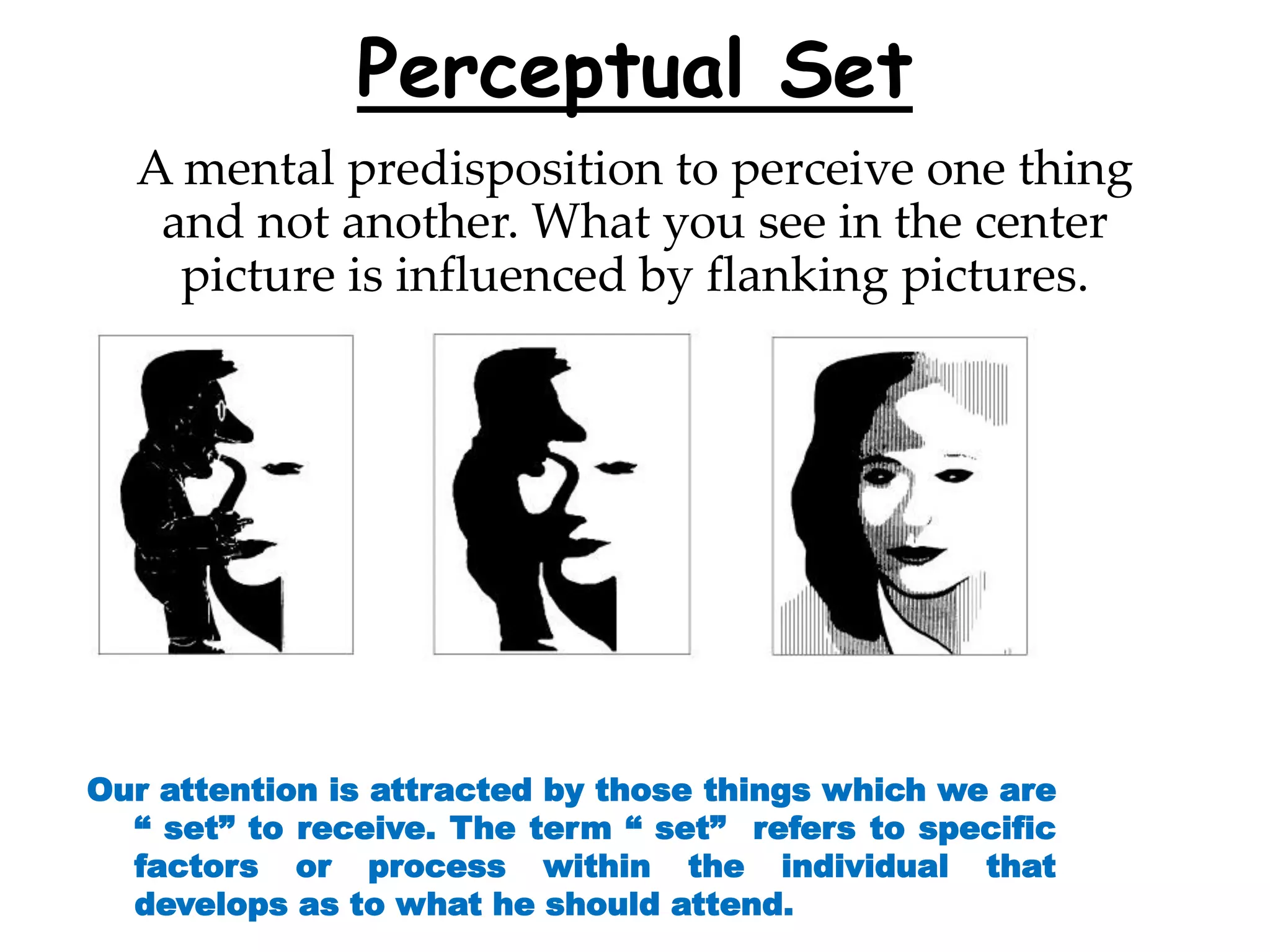 Perceptual Set
A mental predisposition to perceive one thing
and not another. What you see in the center
picture is influenced by flanking pictures.
Our attention is attracted by those things which we are
“ set” to receive. The term “ set” refers to specific
factors or process within the individual that
develops as to what he should attend.
 