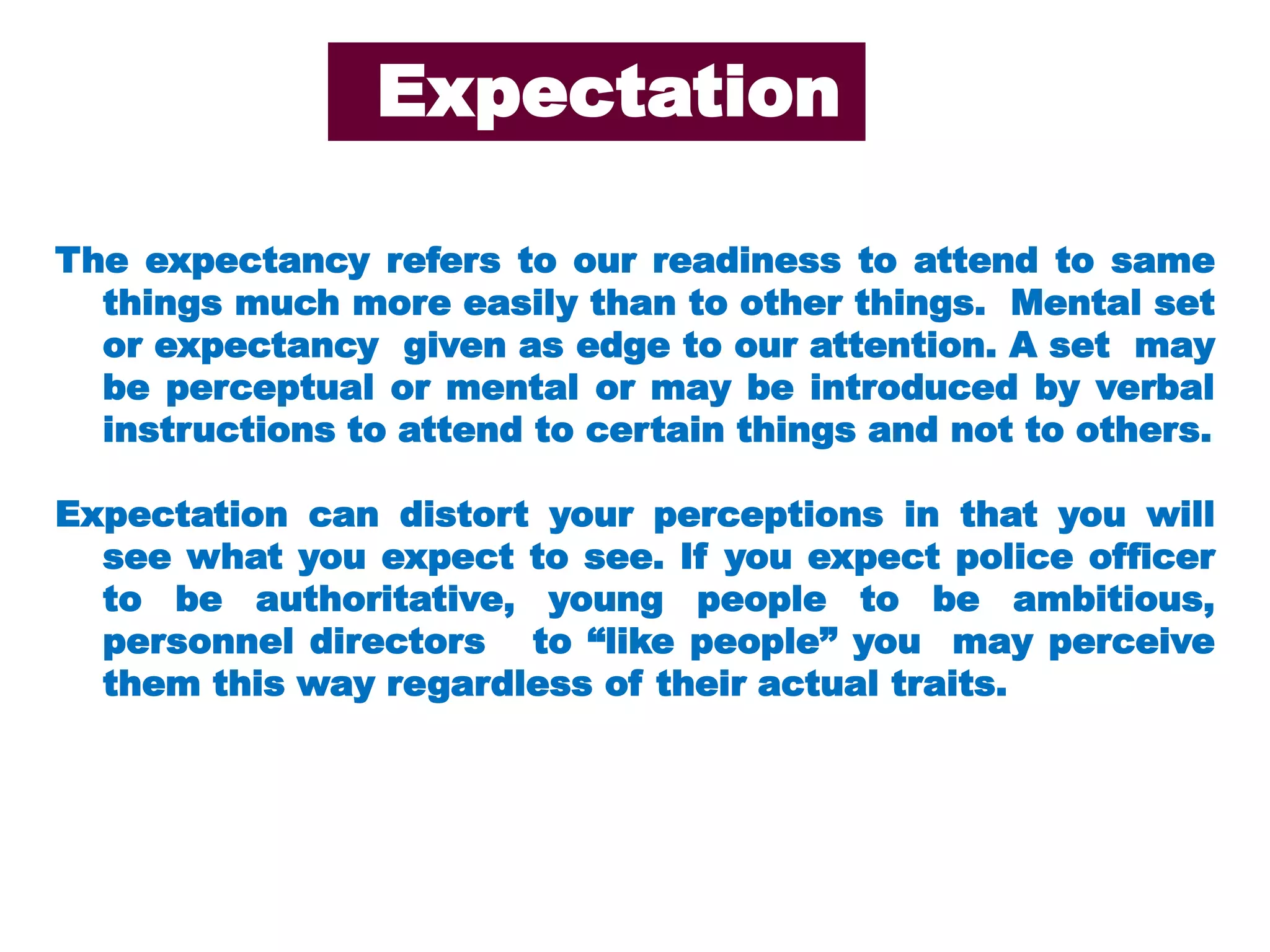 The expectancy refers to our readiness to attend to same
things much more easily than to other things. Mental set
or expectancy given as edge to our attention. A set may
be perceptual or mental or may be introduced by verbal
instructions to attend to certain things and not to others.
Expectation can distort your perceptions in that you will
see what you expect to see. If you expect police officer
to be authoritative, young people to be ambitious,
personnel directors to “like people” you may perceive
them this way regardless of their actual traits.
Expectation
 