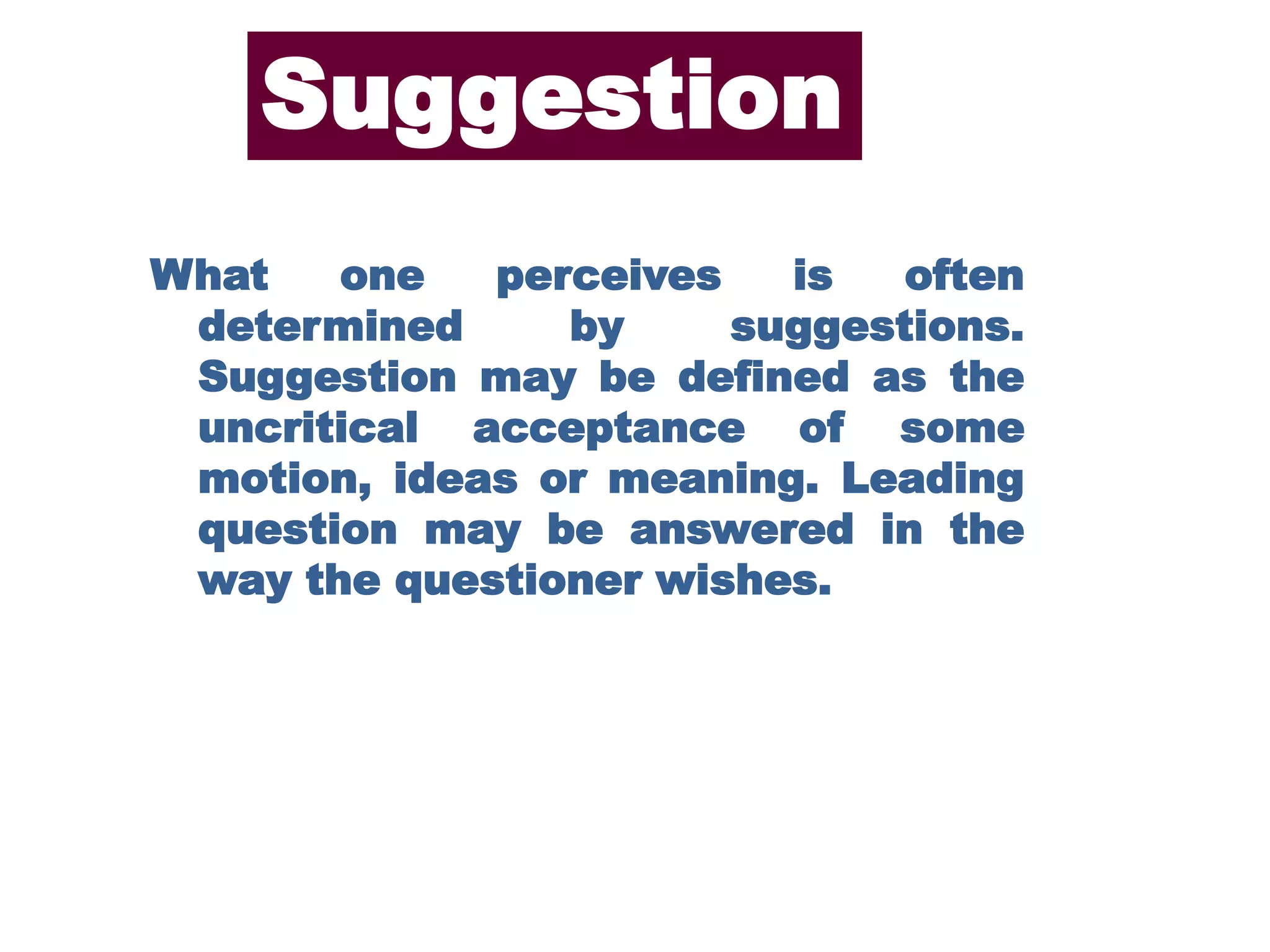 What one perceives is often
determined by suggestions.
Suggestion may be defined as the
uncritical acceptance of some
motion, ideas or meaning. Leading
question may be answered in the
way the questioner wishes.
Suggestion
 