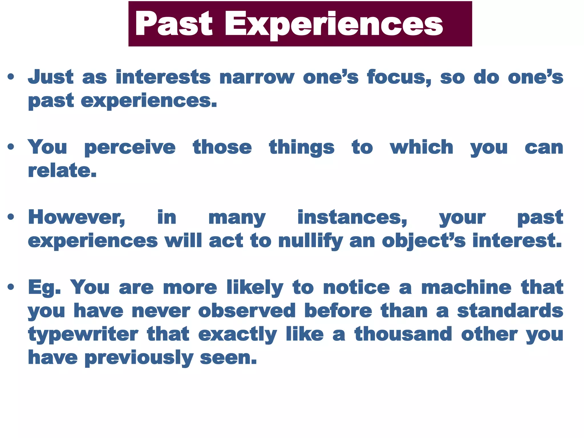 • Just as interests narrow one’s focus, so do one’s
past experiences.
• You perceive those things to which you can
relate.
• However, in many instances, your past
experiences will act to nullify an object’s interest.
• Eg. You are more likely to notice a machine that
you have never observed before than a standards
typewriter that exactly like a thousand other you
have previously seen.
Past Experiences
 
