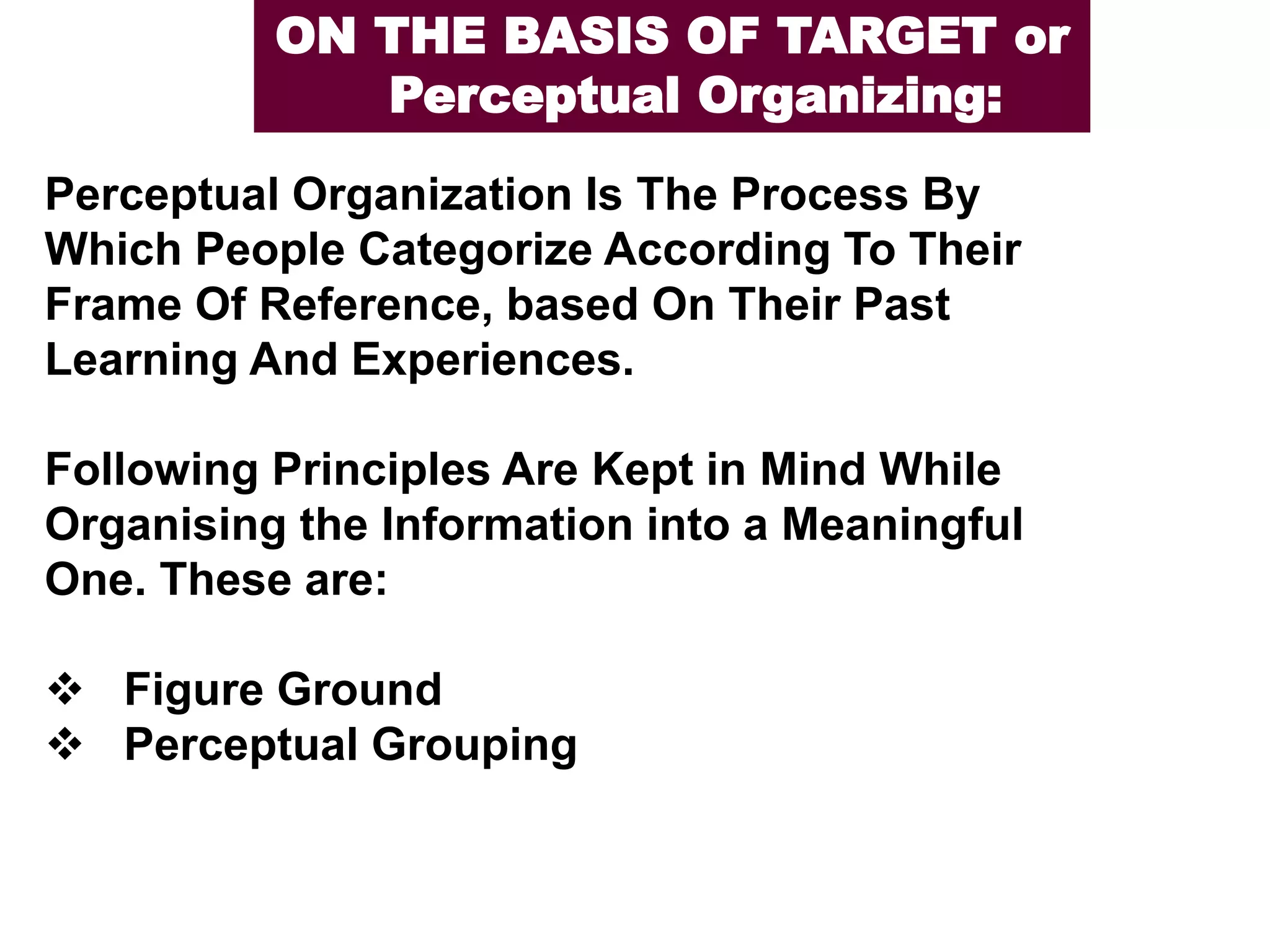 Perceptual Organization Is The Process By
Which People Categorize According To Their
Frame Of Reference, based On Their Past
Learning And Experiences.
Following Principles Are Kept in Mind While
Organising the Information into a Meaningful
One. These are:
❖ Figure Ground
❖ Perceptual Grouping
ON THE BASIS OF TARGET or
Perceptual Organizing:
 