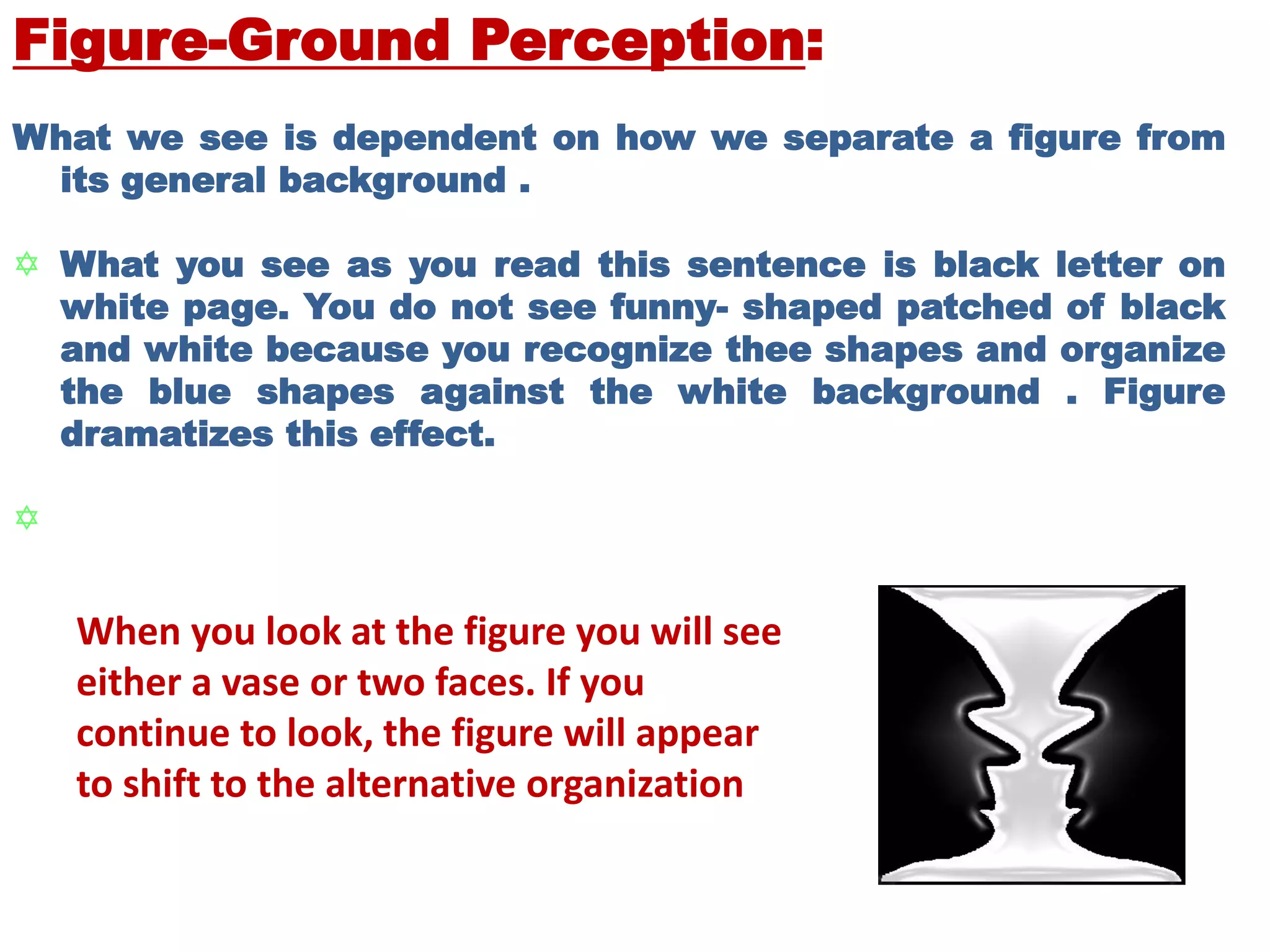 Figure-Ground Perception:
What we see is dependent on how we separate a figure from
its general background .
 What you see as you read this sentence is black letter on
white page. You do not see funny- shaped patched of black
and white because you recognize thee shapes and organize
the blue shapes against the white background . Figure
dramatizes this effect.

When you look at the figure you will see
either a vase or two faces. If you
continue to look, the figure will appear
to shift to the alternative organization
 