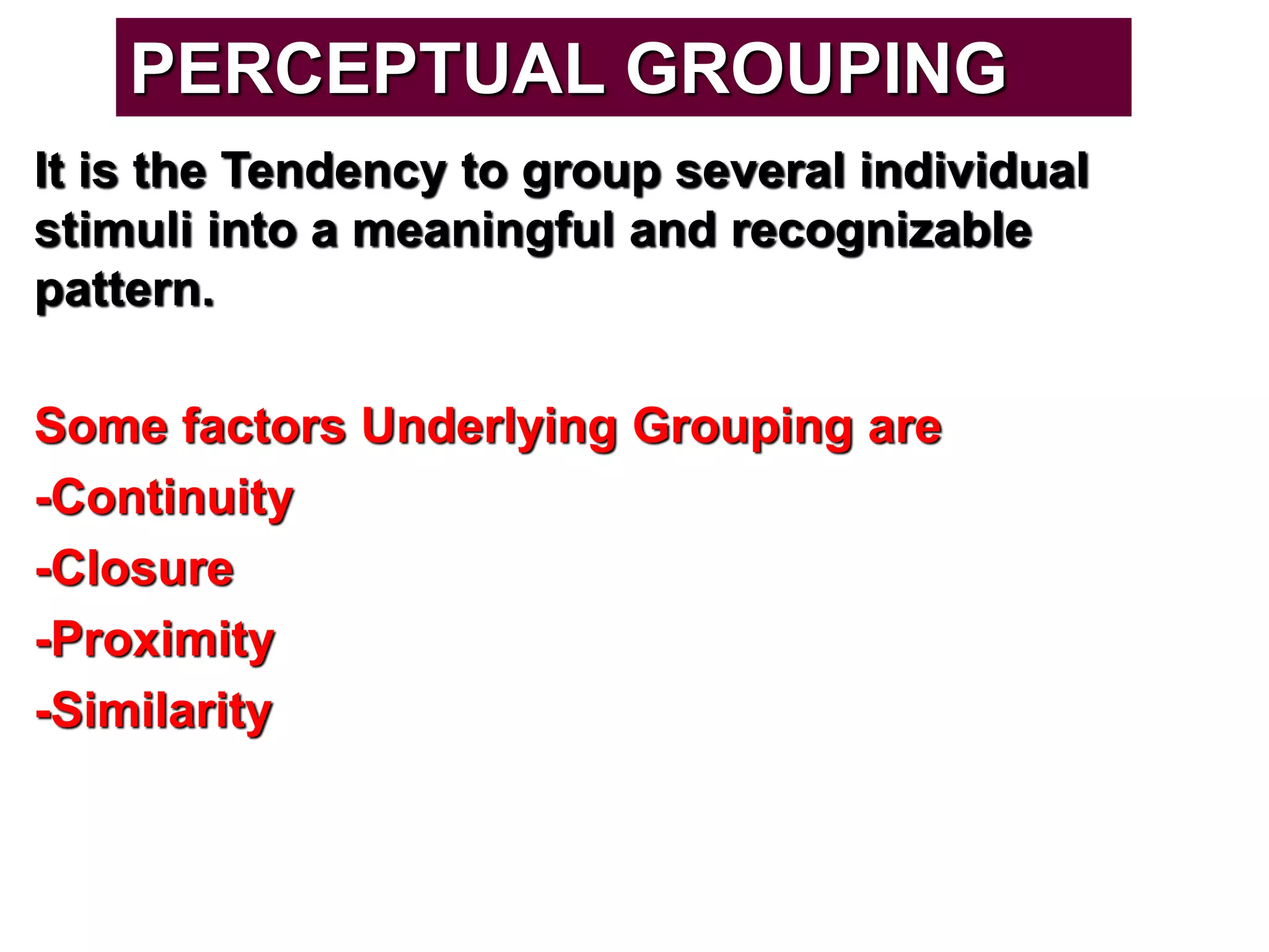It is the Tendency to group several individual
stimuli into a meaningful and recognizable
pattern.
Some factors Underlying Grouping are
-Continuity
-Closure
-Proximity
-Similarity
PERCEPTUAL GROUPING
 
