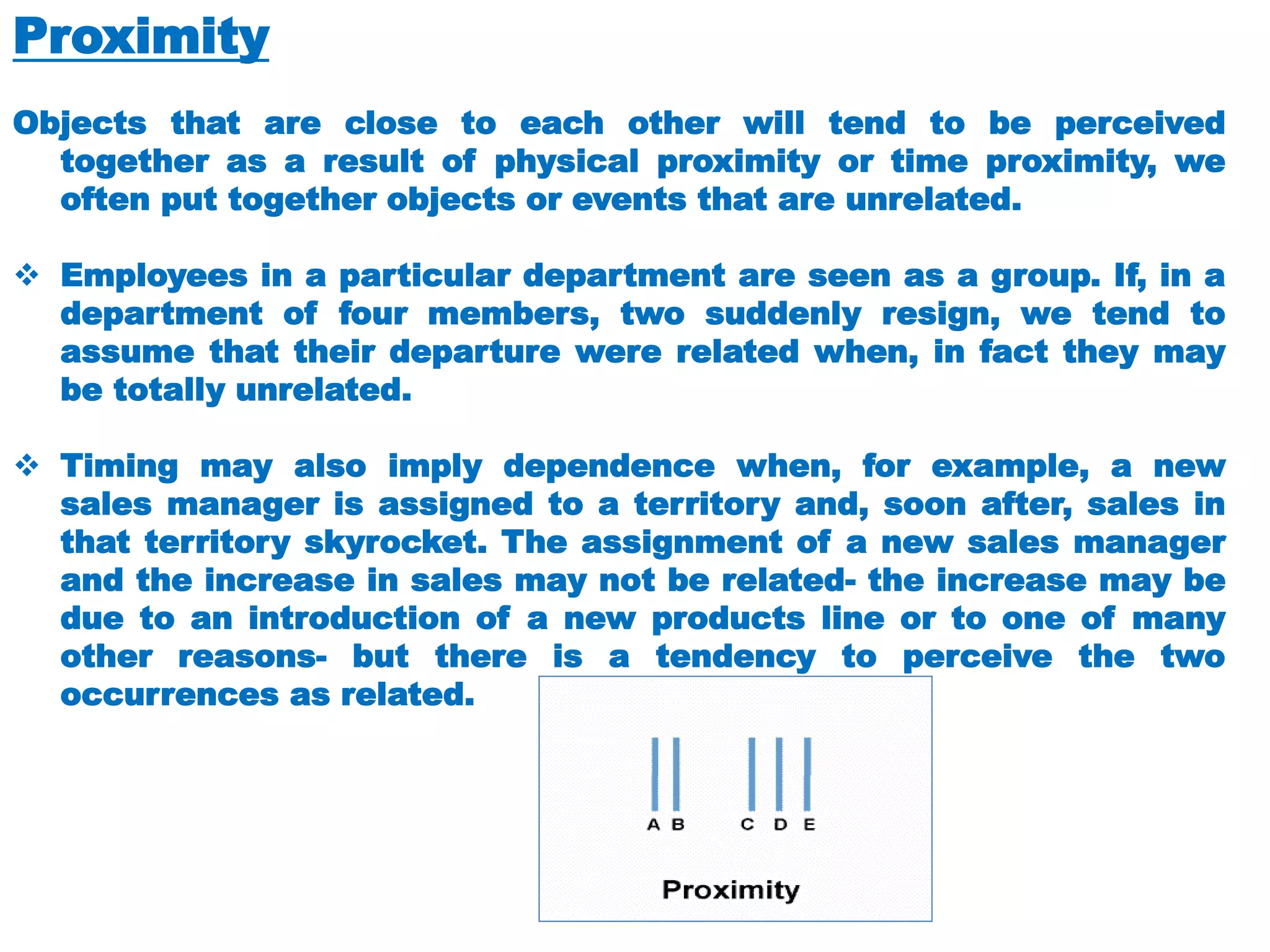 Proximity
Objects that are close to each other will tend to be perceived
together as a result of physical proximity or time proximity, we
often put together objects or events that are unrelated.
❖ Employees in a particular department are seen as a group. If, in a
department of four members, two suddenly resign, we tend to
assume that their departure were related when, in fact they may
be totally unrelated.
❖ Timing may also imply dependence when, for example, a new
sales manager is assigned to a territory and, soon after, sales in
that territory skyrocket. The assignment of a new sales manager
and the increase in sales may not be related- the increase may be
due to an introduction of a new products line or to one of many
other reasons- but there is a tendency to perceive the two
occurrences as related.
 