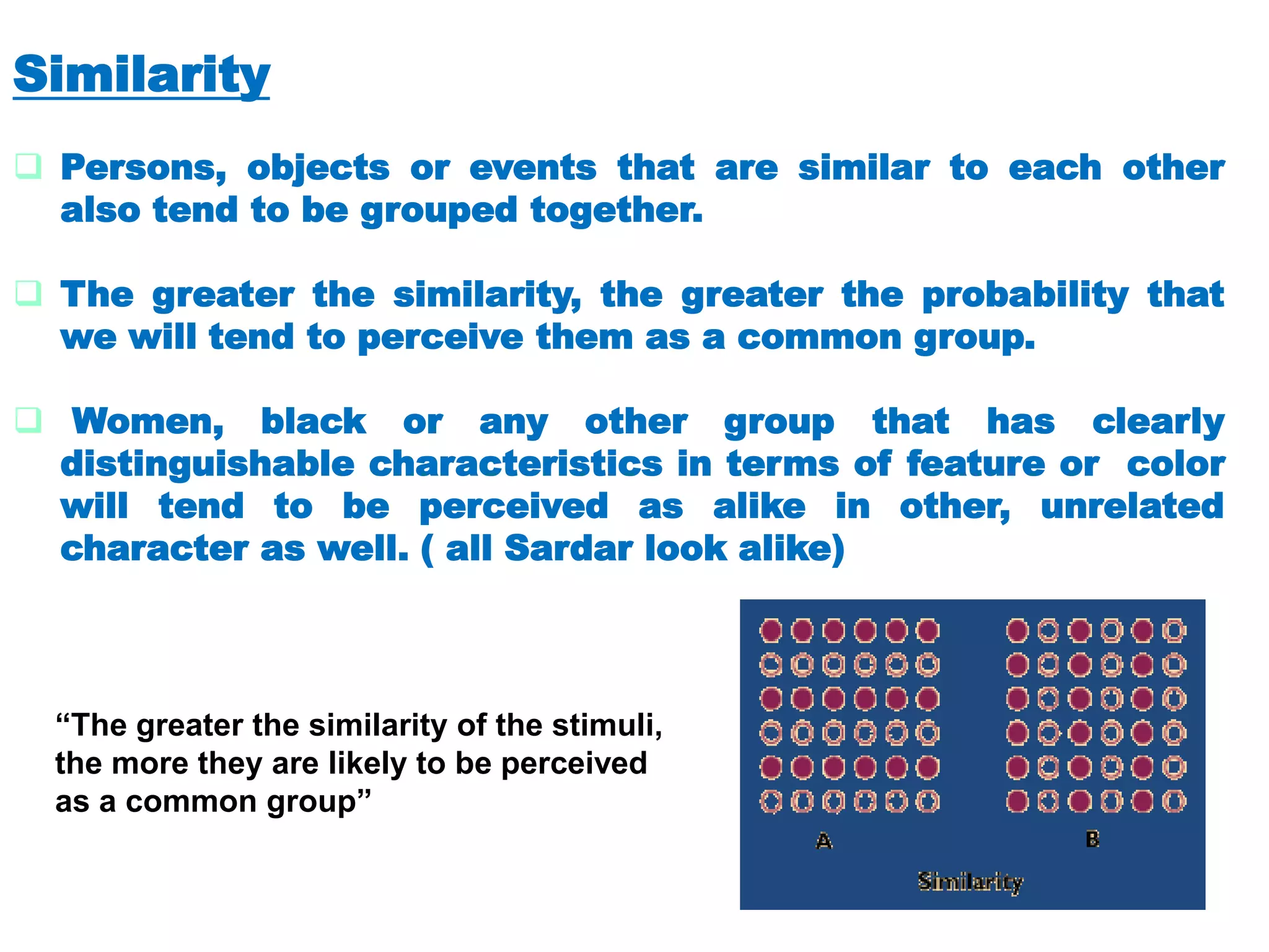Similarity
 Persons, objects or events that are similar to each other
also tend to be grouped together.
 The greater the similarity, the greater the probability that
we will tend to perceive them as a common group.
 Women, black or any other group that has clearly
distinguishable characteristics in terms of feature or color
will tend to be perceived as alike in other, unrelated
character as well. ( all Sardar look alike)
“The greater the similarity of the stimuli,
the more they are likely to be perceived
as a common group”
 