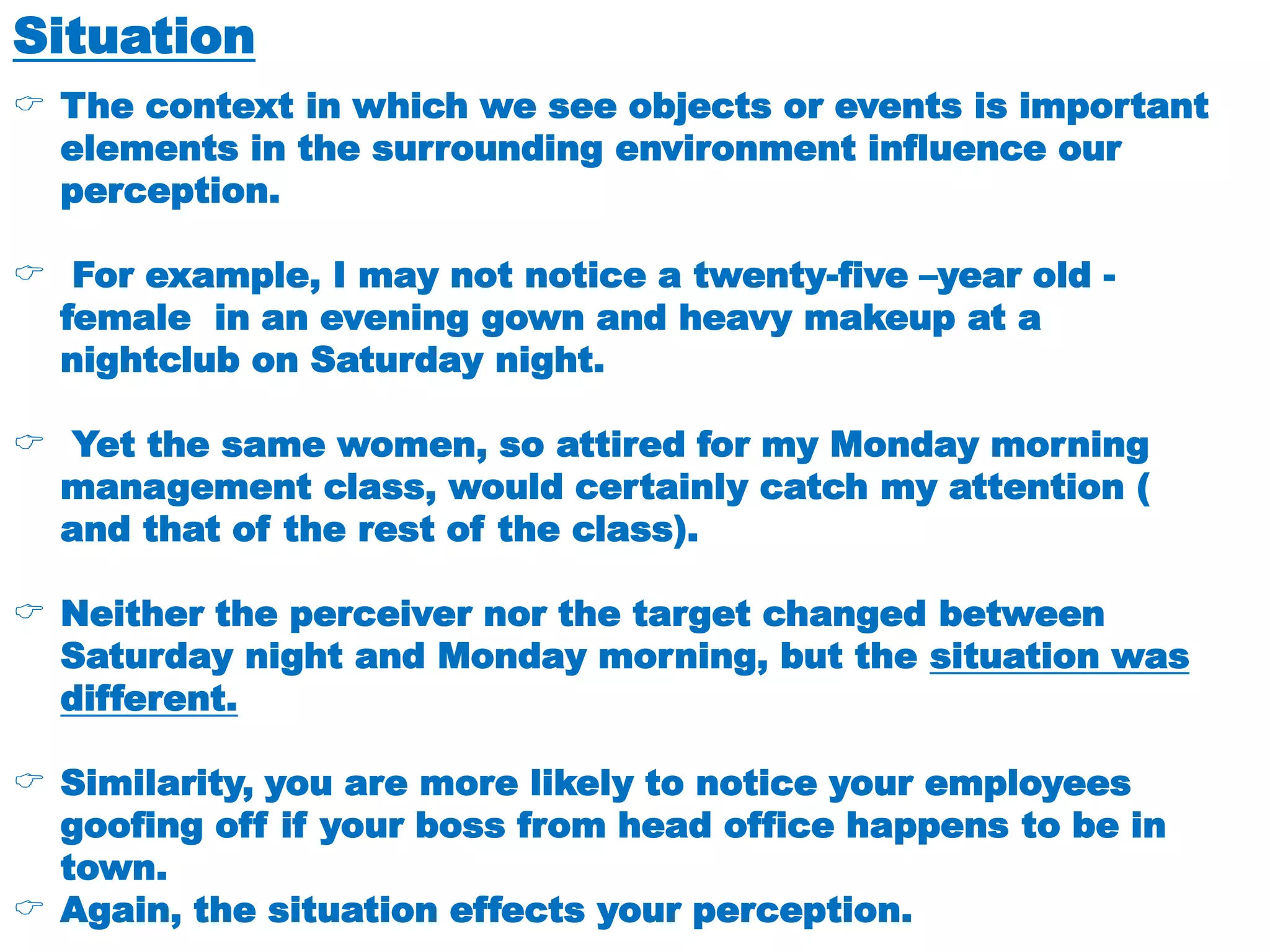 Situation
 The context in which we see objects or events is important
elements in the surrounding environment influence our
perception.
 For example, I may not notice a twenty-five –year old -
female in an evening gown and heavy makeup at a
nightclub on Saturday night.
 Yet the same women, so attired for my Monday morning
management class, would certainly catch my attention (
and that of the rest of the class).
 Neither the perceiver nor the target changed between
Saturday night and Monday morning, but the situation was
different.
 Similarity, you are more likely to notice your employees
goofing off if your boss from head office happens to be in
town.
 Again, the situation effects your perception.
 