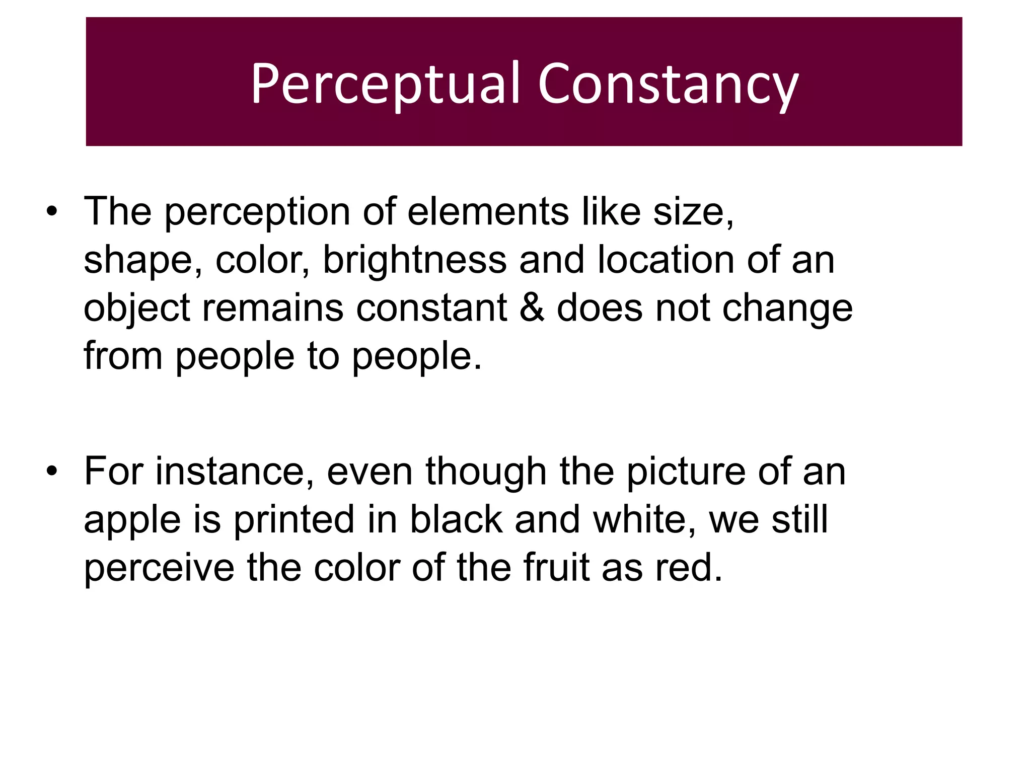 Perceptual Constancy
• The perception of elements like size,
shape, color, brightness and location of an
object remains constant & does not change
from people to people.
• For instance, even though the picture of an
apple is printed in black and white, we still
perceive the color of the fruit as red.
 